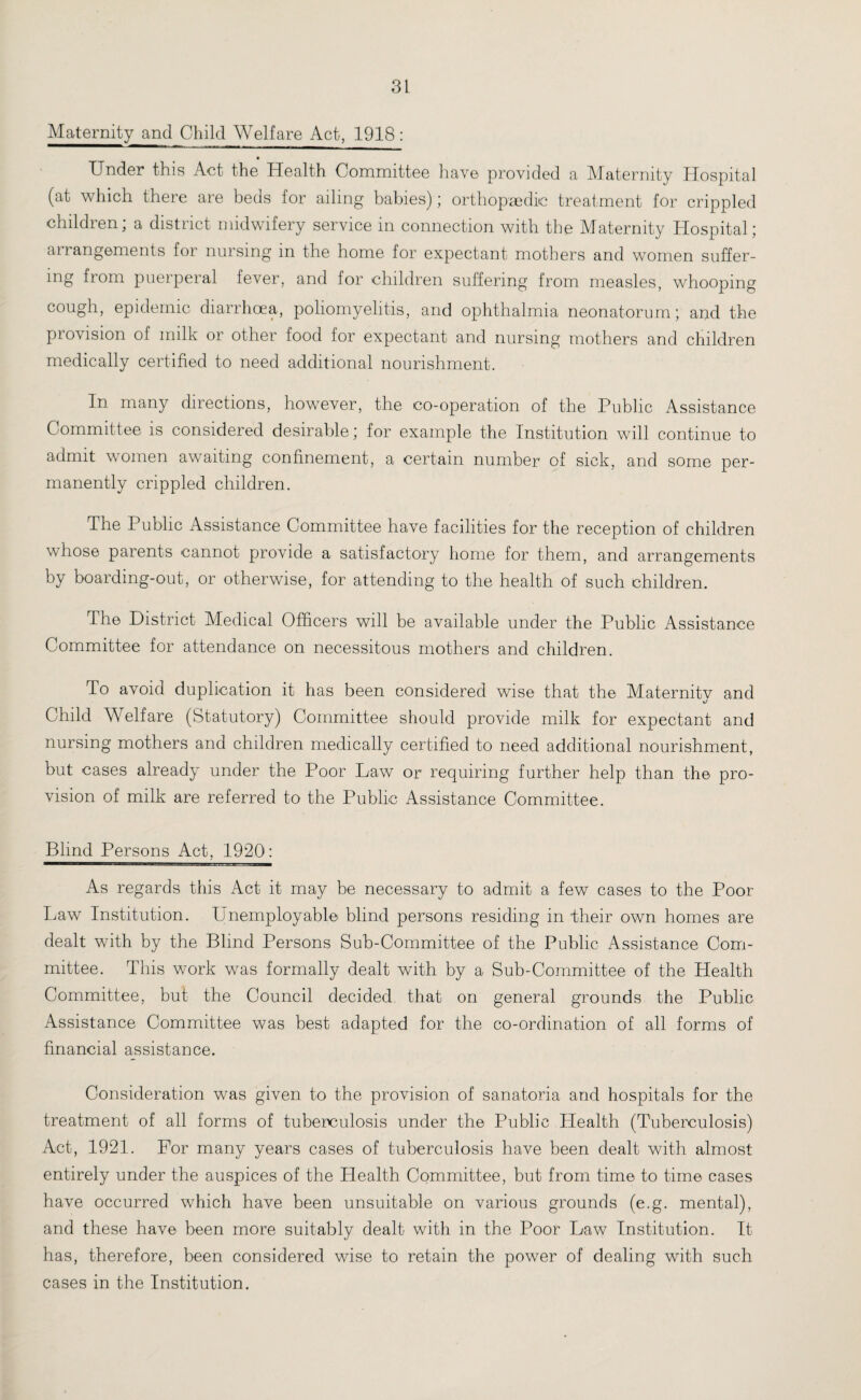 Maternity and Child Welfare Act, 1918: Under this Act the Health Committee have provided a Maternity Hospital (at which there are beds for ailing babies); orthopaedic treatment for crippled children; a district midwifery service in connection with the Maternity Hospital; arrangements for nursing in the home for expectant mothers and women suffer¬ ing from puerperal fever, and for children suffering from measles, whooping cough, epidemic diarrhoea, poliomyelitis, and ophthalmia neonatorum; and the provision of milk or other food for expectant and nursing mothers and children medically certified to need additional nourishment. In many directions, however, the co-operation of the Public Assistance Committee is considered desirable; for example the Institution will continue to admit women awaiting confinement, a certain number of sick, and some per¬ manently crippled children. The Public Assistance Committee have facilities for the reception of children whose parents cannot provide a satisfactory home for them, and arrangements by boarding-out, or otherwise, for attending to the health of such children. The District Medical Officers will be available under the Public Assistance Committee for attendance on necessitous mothers and children. To avoid duplication it has been considered wise that the Maternity and Child W elfare (Statutory) Committee should provide milk for expectant and nursing mothers and children medically certified to need additional nourishment, but cases already under the Poor Law or requiring further help than the pro¬ vision of milk are referred to the Public Assistance Committee. Blind Persons Act, 1920: As regards this Act it may be necessary to admit a few cases to the Poor Law Institution. Unemployable blind persons residing in their own homes are dealt with by the Blind Persons Sub-Committee of the Public Assistance Com¬ mittee. This work was formally dealt with by a Sub-Committee of the Health Committee, but the Council decided that on general grounds the Public Assistance Committee was best adapted for the co-ordination of all forms of financial assistance. Consideration was given to the provision of sanatoria arid hospitals for the treatment of all forms of tuberculosis under the Public Health (Tuberculosis) Act, 1921. For many years cases of tuberculosis have been dealt with almost entirely under the auspices of the Health Committee, but from time to time cases have occurred which have been unsuitable on various grounds (e.g. mental), and these have been more suitably dealt with in the Poor Law Institution. It has, therefore, been considered wise to retain the power of dealing with such cases in the Institution.