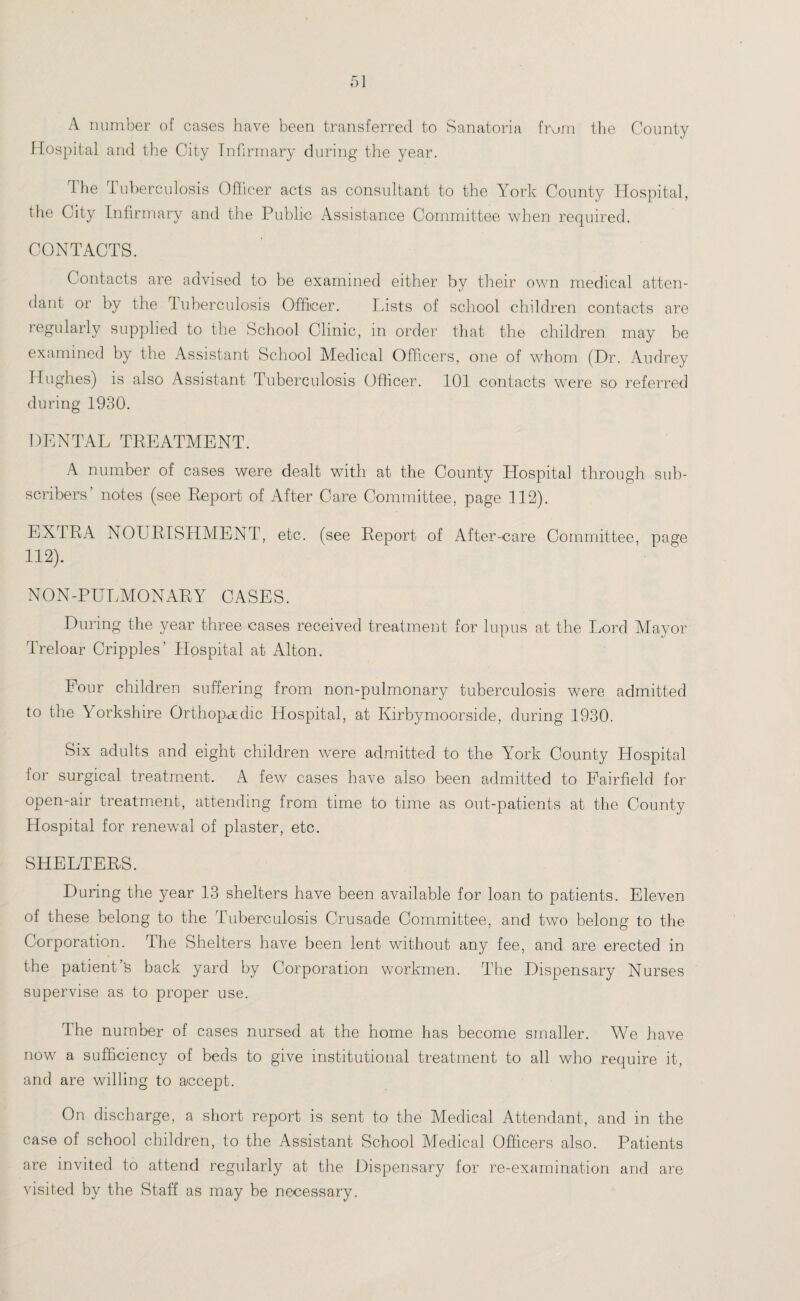 A number of cases have been transferred to Sanatoria from the County Hospital and the City Infirmary during the year. The Tuberculosis Officer acts as consultant to the York County Hospital, the City Infirmary and the Public Assistance Committee when required. CONTACTS. Contacts are advised to be examined either bv their own medical atten- «/ dant or by the Tuberculosis Officer. Lists of school children contacts are regularly supplied to the School Clinic, in order that the children may be examined by the Assistant School Medical Officers, one of whom (Dr. Audrey Hughes) is also Assistant Tuberculosis Officer. 101 contacts were so referred during 1930. DENTAL TREATMENT. A number of cases were dealt with at the County Hospital through sub¬ scribers’ notes (see Report of After Care Committee, page 112). EXTRA NOURISHMENT, etc. (see Report of After-care Committee, page 112). NON-PULMONARY CASES. During the year three cases received treatment for lupus at the Lord Mayor Treloar Cripples’ Hospital at Alton. Lour children suffering from non-pulmonary tuberculosis were admitted to the Yorkshire Orthopedic Hospital, at Kirbymoorside, during 1930. Six adults and eight children were admitted to the York County Hospital lor surgical treatment. A few cases have also been admitted to Fairfield for open-air treatment, attending from time to time as out-patients at the County Hospital for renewal of plaster, etc. SHELTERS. During the year 13 shelters have been available for loan to patients. Eleven of these belong to the Tuberculosis Crusade Committee, and two belong to the Corporation. The Shelters have been lent without any fee, and are erected in the patient’s back yard by Corporation workmen. The Dispensary Nurses supervise as to proper use. Ihe number of cases nursed at the home has become smaller. We have now a sufficiency of beds to give institutional treatment to all who require it, and are willing to accept. On discharge, a short report is sent to the Medical Attendant, and in the case of school children, to the Assistant School Medical Officers also. Patients are invited to attend regularly at the Dispensary for re-examination and are visited by the Staff as may be necessary.