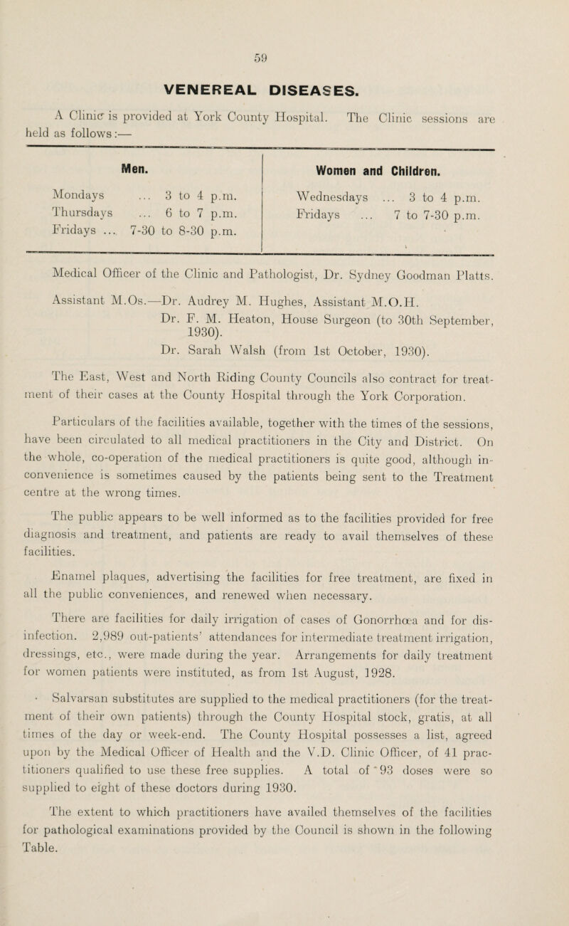 VENEREAL DISEASES. A Clinic is provided at York County Hospital. The Clinic sessions are held as follows :— Men. Women and Children. Wednesdays ... 3 to 4 p.m. Fridays ... 7 to 7-30 p.m. Mondays ... 3 to 4 p.m. Thursdays ... 6 to 7 p.m. Fridays ... 7-30 to 8-30 p.m. Medical Officer of the Clinic and Pathologist, Dr. Sydney Goodman Platts. Assistant M.Os.—Dr. Audrey M. Hughes, Assistant M.O.H. Dr. F. M. Heaton, House Surgeon (to 30th September, 1930). Dr. Sarah Walsh (from 1st October, 1930). The East, West and North Riding County Councils also contract for treat¬ ment of their cases at the County Hospital through the York Corporation. Particulars of the facilities available, together with the times of the sessions, have been circulated to all medical practitioners in the City and District. On the whole, co-operation of the medical practitioners is quite good, although in¬ convenience is sometimes caused by the patients being sent to the Treatment centre at the wrong times. The public appears to be well informed as to the facilities provided for free diagnosis and treatment, and patients are ready to avail themselves of these facilities. Enamel plaques, advertising the facilities for free treatment, are fixed in all the public conveniences, and renewed when necessary. There are facilities for daily irrigation of cases of Gonorrhoea and for dis¬ infection. 2,989 out-patients’ attendances for intermediate treatment irrigation, dressings, etc., were made during the year. Arrangements for daily treatment for women patients were instituted, as from 1st August, 1928. Salvarsan substitutes are supplied to the medical practitioners (for the treat¬ ment of their own patients) through the County Hospital stock, gratis, at all times of the day or week-end. The County Hospital possesses a list, agreed upon by the Medical Officer of Health and the V.D. Clinic Officer, of 41 prac¬ titioners qualified to use these free supplies. A total of * 93 doses were so supplied to eight of these doctors during 1930. The extent to which practitioners have availed themselves of the facilities for pathological examinations provided by the Council is shown in the following Table.