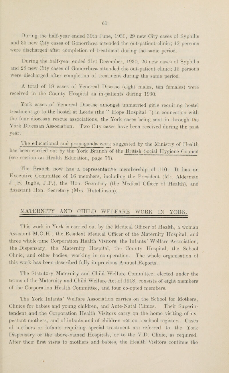 81 During the half-year ended 30th June, 1930, 29 new City cases of Syphilis and 35 new City cases of Gonorrhoea attended the out-patient clinic; 12 persons were discharged after completion of treatment during the same period. During the half-year ended 31st December, 1930', 26 new eases of Syphilis and 28 new City cases of Gonorrhoea attended the out-patient clinic; 15 persons were discharged after completion of treatment during the same period. A total of 18 cases of Venereal Disease (eight males, ten females) were received in the County Hospital as in-patients during 1930. York cases of Venereal Disease amongst unmarried girls requiring hostel treatment go to the hostel at Leeds (the “ Hope Hospital ”) in connection with the four diocesan rescue associations, the York cases being sent in through the York Diocesan Association. Two City cases have been received during the past year. The educational and propaganda work suggested by the Ministry of Health has been carried out by the York Branch of the British Social Hygiene Council (see section on Health Education, page 75). The Branch now has a representative membership of 110. It has an Executive Committee of 16 members, including the President (Mr. Alderman J..B. Inglis, J.P.), the Hon. Secretary (the Medical Officer of Health), and Assistant Hon. Secretary (Mrs. Hutchinson). MATERNITY AND CHILD WELFARE WO PE IN YORK. This work in York is carried out by the Medical Officer of Health, a woman Assistant M.O.TI., the Resident Medical Officer of the Maternity Hospital, and three whole-time Corporation Health Visitors, the Infants’ Welfare Association, the Dispensary, the Maternity Hospital, the County Hospital, the School Clinic, and other bodies, working in co-operation. The whole organisation of this work has been described fully in previous Annual Reports. The Statutory Maternity and Child Welfare Committee, elected under the terms of the Maternity and Child Welfare Act of 1918, consists of eight members of the Corporation Health Committee, and four co-opted members. The York Infants’ Welfare Association carries on the School for Mothers, Clinics for babies and young children, and Ante-Natal Clinics. Their Superin¬ tendent and the Corporation Health Visitors carry on the home visiting of ex¬ pectant mothers, and of infants and of children not on a school register. Cases of mothers or infants requiring special treatment are referred to the York Dispensary or the above-named Hospitals, or to the V.D. Clinic, as required. After their first visits to mothers and babies, the Health Visitors continue the