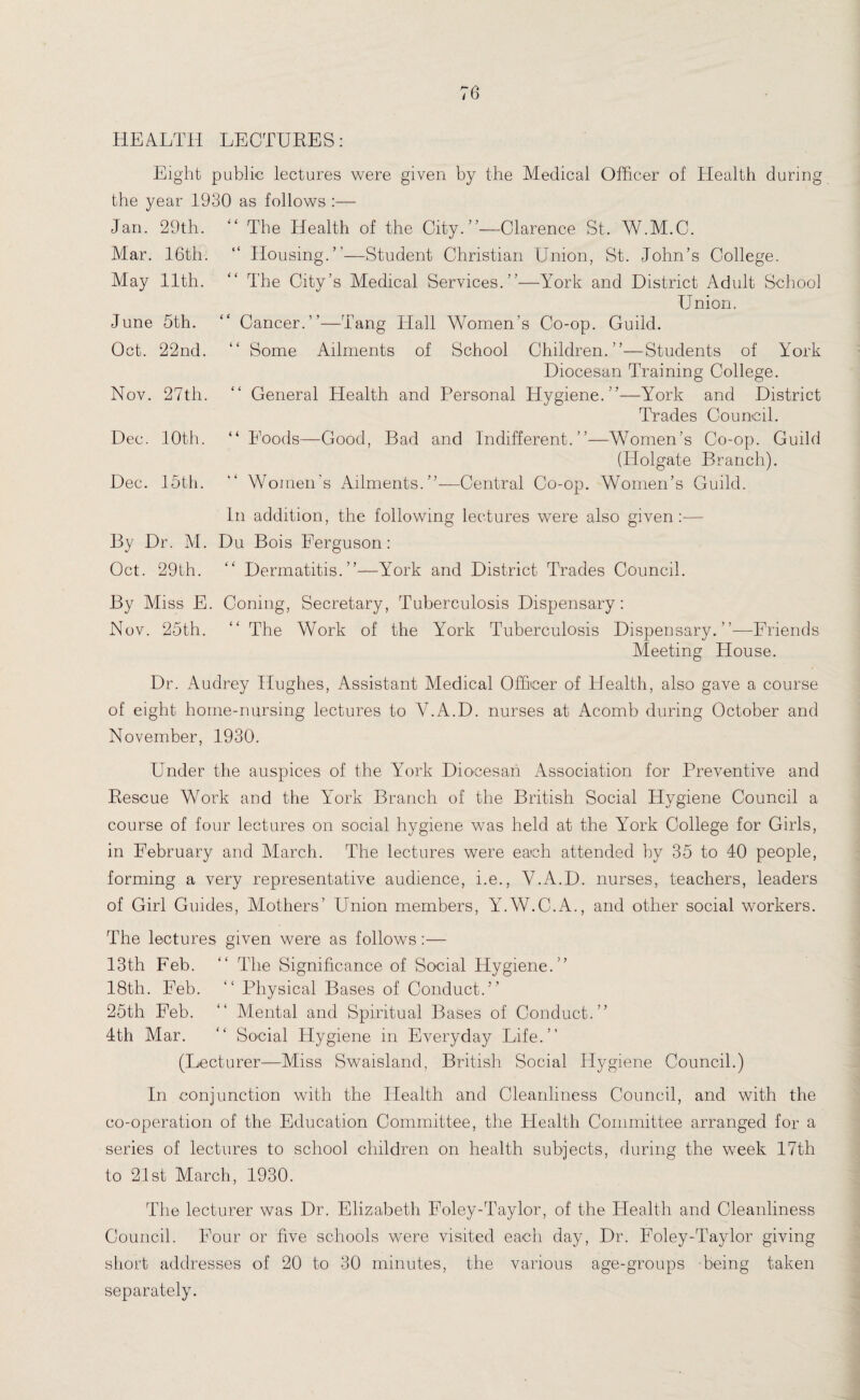 HEALTH LECTURES: Eight public lectures were given by the Medical Officer of Health during the year 1930 as follows :— Jan. 29th. “ The Health of the City.”—Clarence St. W.M.C. Mar. 16th. “ Housing.”—Student Christian Union, St. John’s College. May 11th. “ The City’s Medical Services.”—York and District Adult School Union. June 5th. Oct. 22nd. Nov. 27th. Dec. 10th. Dec. 15th. Cancer.”—Tang Hall Women’s Co-op. Guild. Some Ailments of School Children.”—Students of York Diocesan Training College. General Health and Personal Hygiene.”—York and District Trades Council. “Foods—Good, Bad and Indifferent.”—Women’s Co-op. Guild (ITolgate Branch). Women's Ailments.”-—Central Co-op. Women’s Guild. In addition, the following lectures were also given:— By Dr. M. Du Bois Ferguson: Oct. 29th. “ Dermatitis.”—York and District Trades Council. By Miss E. Coning, Secretary, Tuberculosis Dispensary: Nov. 25th. “ The Work of the York Tuberculosis Dispensary.”—Friends Meeting House. Dr. Audrey Hughes, Assistant Medical Officer of Health, also gave a course of eight home-nursing lectures to Y.A.D. nurses at Acomb during October and November, 1930. Under the auspices of the York Diocesan Association for Preventive and Rescue Work and the York Branch of the British Social Hygiene Council a course of four lectures on social hygiene was held at the Y7ork College for Girls, in February and March. The lectures were each attended by 35 to 40 people, forming a very representative audience, i.e., V.A.D. nurses, teachers, leaders of Girl Guides, Mothers’ Union members, Y.W.C.A., and other social workers. The lectures given were as follows:— 13th Feb. “ The Significance of Social Hygiene.” 18th. Feb. “ Physical Bases of Conduct.” 25th Feb. “ Mental and Spiritual Bases of Conduct.” 4th Mar. “ Social Hygiene in Everyday Life.” (Lecturer—Miss Swaisland, British Social Hygiene Council.) In conjunction with the Health and Cleanliness Council, and with the co-operation of the Education Committee, the Health Committee arranged for a series of lectures to school children on health subjects, during the week 17th to 21st March, 1930. The lecturer was Dr. Elizabeth Foley-Taylor, of the Health and Cleanliness Council. Four or five schools were visited each day, Dr. Foley-Taylor giving short addresses of 20 to 30 minutes, the various age-groups being taken separately.