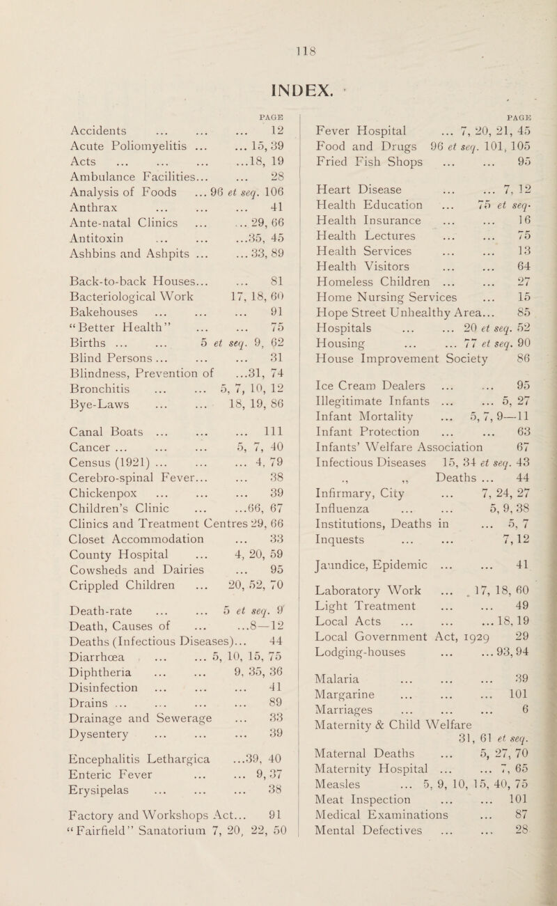 INDEX. Accidents Acute Poliomyelitis Acts ... ... Ambulance Facilities Analysis of Foods Anthrax Ante-natal Clinics Antitoxin Ashbins and Ashpits Back-to-back Houses Bacteriological Work Bakehouses “Better Health” Births ... Blind Persons . Blindness, Prevention Bronchitis Bye-Laws Canal Boats Cancer ... Census (1921) Cerebro-spinal Fever Chickenpox Children’s Clinic Clinics and Treatment Centres 29, 66 PAGE 12 ... 15, 39 ...18, 19 28 96 et seq. 106 41 ... 29, 66 ...35, 45 ...33, 89 81 17, 18, 60 91 ... / 5 5 et seq. 9, 62 31 of ...31, 74 5, 7, 10, 12 18, 19, 86 ... Ill 5, 7, 40 ... 4, 79 38 ... 39 ...66, 67 Closet Accommodation County Hospital Cowsheds and Dairies Crippled Children 33 4, 20, 59 95 20, 52, 70 5 et seq. 9 ...8 — 12 Death-rate Death, Causes of Deaths (Infectious Diseases)... 44 Diarrhoea ... ... 5, 10, 15, 75 Diphtheria Disinfection Drains ... Drainage and Sewerage Dysentery Encephalitis Lethargica Enteric Fever Erysipelas 9, 35, 36 41 89 33 39 .39, 40 9,37 38 Factory and Workshops Act... 91 “Fairfield” Sanatorium 7, 20, 22, 50 PAGE Fever Hospital ... 7, 20, 21, 45 Food and Drugs 96 et seq. 101, 105 Fried Fish Shops ... ... 95 Heart Disease Health Education Health Insurance Health Lectures Health Services Health Visitors Homeless Children ... Home Nursing Services Hope Street Unhealthy Area... 85 Hospitals ... ... 20 et seq. 52 Housing ... ... 77 et seq. 90 House Improvement Society 86 7 1 o ... / 9 1 W 75 et seq• 16 75 13 64 27 15 Ice Cream Dealers Illegitimate Infants Infant Mortality Infant Protection 95 ... 5, 27 5, 7, 9—11 63 Infants’ Welfare Association 67 Infectious Diseases 15, 34 et seq. 43 Deaths ... 44 Infirmary, City Influenza Institutions, Deaths in Inquests Jaundice, Epidemic .. Laboratory Work Light Treatment Local Acts Local Government Act, 1929 Lodging-houses Malaria Margarine 7, 24, 27 5, 9, 38 ... o, i 7,12 41 17, 18, 60 49 ... 18, 19 29 ...93, 94 39 ... 101 6 Marriages Maternity & Child Welfare 31, 61 et seq. Maternal Deaths ... 5, 27, 70 Maternity Hospital ... ... 7, 65 Measles ... 5, 9, 10, 15, 40, 75 Meat Inspection ... ... 101 Medical Examinations ... 87 Mental Defectives ... ... 28