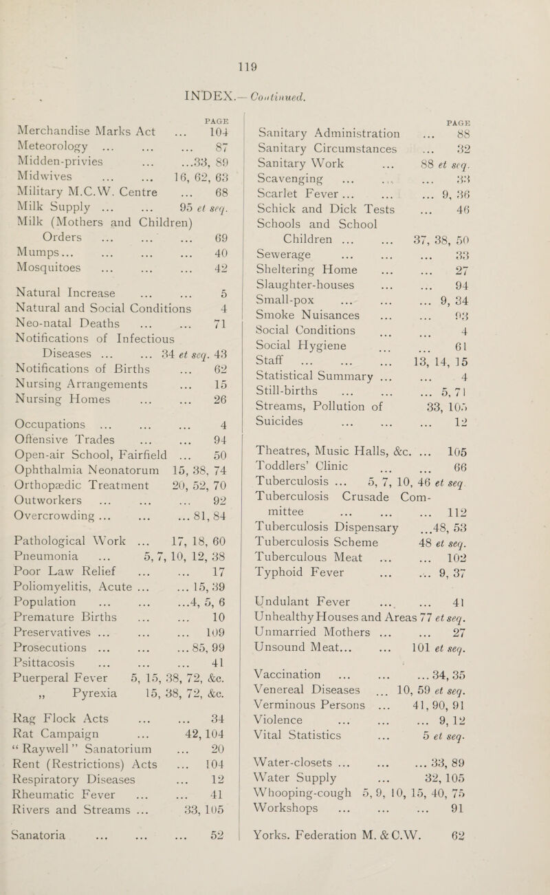 IN DEX.— Continued. Merchandise Marks Act Meteorology Midden-privies Mid wives Military M.C.W, Centre Milk Supply ... Milk (Mothers and Children) Orders Mumps... ... . Mosquitoes PAGE 104 ... 8 / ...3d, 89 16, 62, 63 68 95 et seq. 69 40 42 5 4 71 Natural Increase Natural and Social Conditions Neo-natal Deaths Notifications of Infectious Diseases ... ... 34^5^.43 Notifications of Births ... 62 15 26 Nursing Arrangements Nursing Homes Occupations ... ... ... 4 Offensive Trades ... ... 94 Open-air School, Fairfield ... 50 Ophthalmia Neonatorum 15, 38, 74 Orthopaedic Treatment 20, 52, 70 Outworkers ... ... ... 92 . ... ... 81, 84 Overcrowding Pathological Work Pneumonia Poor Law Relief Poliomyelitis, Acute Population Premature Births Preservatives ... Prosecutions ... Psittacosis Puerperal Fever t ,, Pyrexia 17, 18, 60 5, 7, 10, 12, 38 17 . 15, 39 .4, 5, 6 10 109 . 85, 99 41 15, 38, 72, &c. 15, 38, 72, &c. Rag Flock Acts ... ... 34 Rat Campaign ... 42, 104 “ Ray well ” Sanatorium ... 20 Rent (Restrictions) Acts ... 104 Respiratory Diseases ... 12 Rheumatic Fever ... ... 41 Rivers and Streams ... 33, 105 Sanatoria ... ... ... 52 Sanitary Administration Sanitary Circumstances Sanitary Work Scavenging Scarlet Fever ... Schick and Dick Tests Schools and School Children ... Sewerage Sheltering Home Slaughter-houses Small-pox Smoke Nuisances Social Conditions Social Hygiene Staff Statistical Summary ... Still-births Streams, Pollution of Suicides PAGE 8o 32 88 et seq. 33 ... 9, 36 46 37, 38, 50 OQ Ot) 27 94 ... 9, 34 03 4 61 13, 14, 15 4 ... 5,71 33, 105 12 Theatres, Music Halls, &c. ... 105 Toddlers’ Clinic 66 Tuberculosis ... 5, 7, 10, 46 et seq. Tuberculosis Crusade Com¬ mittee 112 Tuberculosis Dispensary ...48, 53 Tuberculosis Scheme 48 et seq. Tuberculous Meat ... ... 102 Typhoid Fever .9, 37 Undulant Fever ... ... 41 Unhealthy Houses and Areas 77 et seq. Unmarried Mothers ... ... 27 Unsound Meat... ... 101 et seq. Vaccination Venereal Diseases Verminous Persons Violence Vital Statistics .34, 35 .. 10, 59 et, seq. 41,90,91 .9, 12 5 et seq. Water-closets ... ... ... 33, 89 Water Supply ... 32, 105 Whooping-cough 5, 9, 10, 15, 40, 75 Workshops ... ... ... 91 Yorks. Federation M.&C.W. 62