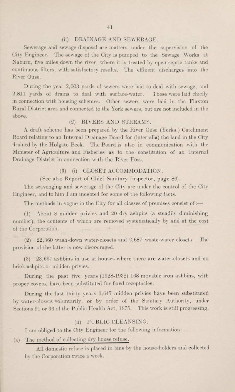 (li) DRAINAGE AND SEWERAGE. Sewerage and sewage disposal are matters under the supervision of the City Engineer. The sewage of the City is pumped to the Sewage Works at Naburn, five miles down the river, where it is treated by open septic tanks and continuous filters, with satisfactory results. The effluent discharges into the River Ouse. During the year 2,003 yards of sewers were laid to deal with sewage, and 2,811 yards of drains to deal with surface-water. These were laid chiefly in connection with housing schemes. Other sewers were laid in the Flaxton Rural District area and connected to the York sewers, but are not included in the above. (2) RIVERS AND STREAMS. A draft scheme has been prepared by the River Ouse (Yorks.) Catchment Board relating to an Internal Drainage Board for (inter alia) the land in the City drained by the Holgate Beck. The Board is also in communication with the Minister of Agriculture and Fisheries as to the constitution of an Internal Drainage District in connection with the River Foss. (3) (i) CLOSET ACCOMMODATION. (See also Report of Chief Sanitary Inspector, page 86). The scavenging and sewerage of the City are under the control of the City Engineer, and to him I am indebted for some of the following facts. The methods in vogue in the City for all classes of premises consist of:—- (1) About 8 midden privies and 20 dry ashpits (a steadily diminishing number), the contents of which are removed systematically by and at the cost of the Corporation. (2) 22,360 wash-down water-closets and 2,687 waste-water closets. The provision of the latter is now discouraged. (3) 23,697 ashbins in use at houses where there are water-closets and no brick ashpits or midden privies. During the past five years (1928-1932) 168 movable iron ashbins, with proper covers, have been substituted for fixed receptacles. During the last thirty years 6,647 midden privies have been substituted by water-closets voluntarily, or by order of the Sanitary Authority, under Sections 91 or 36 of the Public Health Act, 1875. This work is still progressing. (ii) PUBLIC CLEANSING. I am obliged to the City Engineer for the following information (a) The method of collecting dry house refuse. All domestic refuse is placed in bins by the house-holders and collected by the Corporation twice a week.