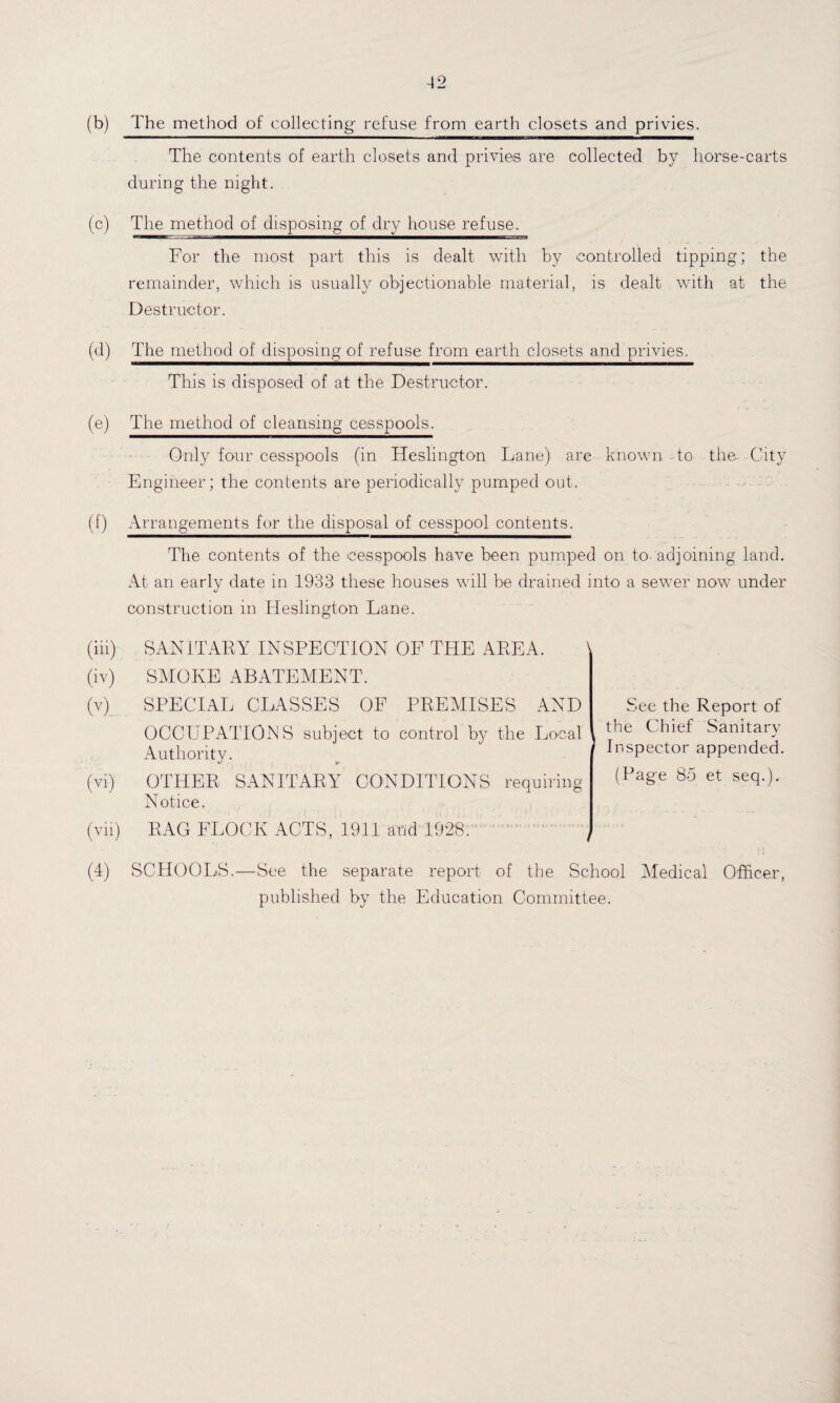 (b) The method of collecting- refuse from earth closets and privies. The contents of earth closets and privies are collected by horse-carts during the night. (c) The method of disposing of dry house refuse. For the most part this is dealt with by controlled tipping; the remainder, which is usually objectionable material, is dealt with at the Destructor. (d) The method of disposing of refuse from earth closets and privies. This is disposed of at the Destructor. (e) The method of cleansing cesspools. Only four cesspools (in Heslington Lane) are known to the- City Engineer; the contents are periodically pumped out. (f) Arrangements for the disposal of cesspool contents. The contents of the cesspools have been pumped on to adjoining land. At an early date in 1933 these houses will be drained into a sewer now under construction in Heslington Lane. (in) SANITARY INSPECTION OF THE AREA. (iv) SMOKE ABATEMENT. (v) SPECIAL CLASSES OF PREMISES AND OCCUPATIONS subject to control by the Local Authority. (vir) OTHER SANITARY CONDITIONS requiring Notice. (vii) RAG FLOCK ACTS, 1911 and 1928. (4) SCHOOLS.—See the separate report of the School Medical Officer, published by the Education Committee. See the Report of the Chief Sanitary Inspector appended. (Page 85 et seq.).