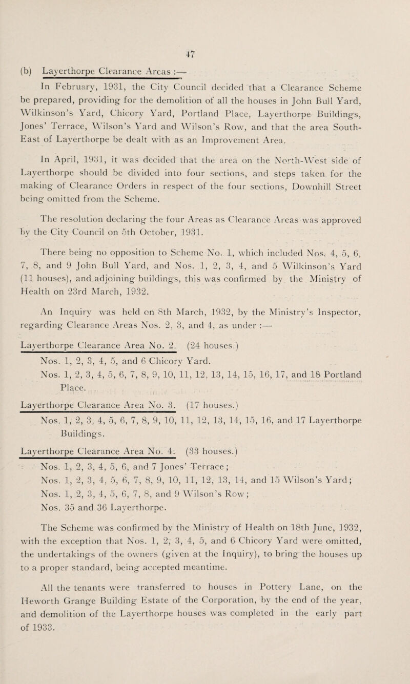 (b) Layerthorpe Clearance Areas :— In February, 1931, the City Council decided that a Clearance Scheme be prepared, providing for the demolition of all the houses in John Bull Yard, Will Anson’s Yard, Chicory Yard, Portland Place, Layerthorpe Buildings, Jones’ Ierrace, Wilson’s Yard and Wilson’s Row, and that the area South- East of Layerthorpe be dealt with as an Improvement Area. In April, 1931, it was decided that the area on the North-West side of Layerthorpe should be divided into four sections, and steps taken for the making of Clearance Orders in respect of the four sections, Downhill Street being omitted from the Scheme. The resolution declaring the four Areas as Clearance Areas was approved by the City Council on 5th October, 1931. There being no opposition to Scheme No. 1, which included Nos. 4, 5, 6, 7, 8, and 9 John Bull Yard, and Nos. 1, 2, 3, 4, and 5 Wilkinson’s Yard (11 houses), and adjoining buildings, this was confirmed by the Ministry of Health on 23rd March, 1932. An Inquiry was held on 8th March, 1932, by the Ministry’s Inspector, regarding Clearance Areas Nos. 2, 3, and 4, as under : — Layerthorpe Clearance Area No. 2. (24 houses.) Nos. 1, 2, 3, 4, 5, and 6 Chicory Yard. Nos. 1, 2, 3, 4, 5, 6, 7, 8, 9, 10, 11, 12, 13, 14, 15, 16, 17, and 18 Portland Place. - '• > I 1 { 1 1 j. v ; • > Layerthorpe Clearance Area No. 3. (17 houses.) Nos. 1, 2, 3, 4, 5, 6, 7, 8, 9, 10, 11, 12, 13, 14, 15, 16, and 17 Layerthorpe Buildings. Layerthorpe Clearance x4rea No. 4. (33 houses.) Nos. 1, 2, 3, 4, 5, 6, and 7 Jones’ Terrace; Nos. 1, 2, 3, 4, 5, 6, 7, 8, 9, 10, 11, 12, 13, 14, and 15 Wilson’s Yard; Nos. 1, 2, 3, 4, 5, 6, 7, 8, and 9 Wilson’s Row; Nos. 35 and 36 Layerthorpe. The Scheme was confirmed by the Ministry of Health on 18th June, 1932, with the exception that Nos. 1, 2, 3, 4, 5, and 6 Chicory Yard were omitted, the undertakings of the owners (given at the Inquiry), to bring the houses up to a proper standard, being accepted meantime. All the tenants were transferred to houses in Pottery Lane, on the Ileworth Grange Building Estate of the Corporation, by the end of the year, and demolition of the Layerthorpe houses was completed in the early part of 1933.