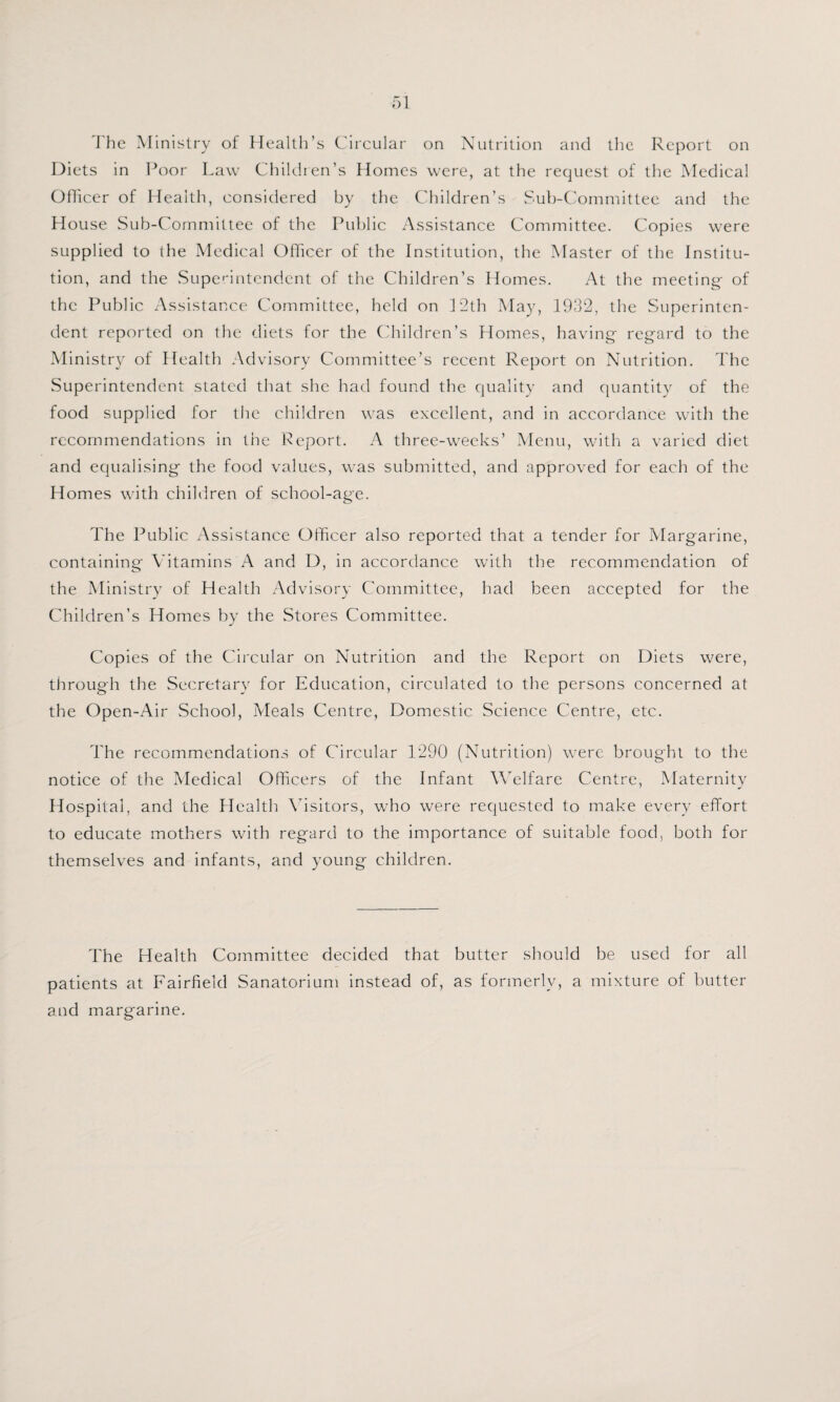 The Ministry of Health’s Circular on Nutrition and the Report on Diets in Poor Law Children’s Homes were, at the request of the Medical Officer of Health, considered by the Children’s Sub-Committee and the House Sub-Committee of the Public Assistance Committee. Copies were supplied to the Medical Officer of the Institution, the Master of the Institu¬ tion, and the Superintendent of the Children’s Homes. At the meeting of the Public Assistance Committee, held on 12th May, 1932, the Superinten¬ dent reported on the diets for the Children’s Homes, having regard to the Ministry of Health Advisory Committee’s recent Report on Nutrition. The Superintendent stated that she had found the quality and quantity of the food supplied for the children was excellent, and in accordance with the recommendations in the Report. A three-weeks’ Menu, with a varied diet and equalising the food values, was submitted, and approved for each of the Homes with children of school-age. The Public /\ssistance Officer also reported that a tender for Margarine, containing Vitamins A and D, in accordance with the recommendation of the Ministry of Health Advisory Committee, had been accepted for the Children’s Homes by the Stores Committee. Copies of the Circular on Nutrition and the Report on Diets were, through the Secretary for Education, circulated to the persons concerned at the Open-Air School, Meals Centre, Domestic Science Centre, etc. The recommendations of Circular 1290 (Nutrition) were brought to the notice of the Medical Officers of the Infant Welfare Centre, Maternity Hospital, and the Health Visitors, who were requested to make every effort to educate mothers with regard to the importance of suitable food, both for themselves and infants, and young children. The Health Committee decided that butter should be used for all patients at Fairfield Sanatorium instead of, as formerly, a mixture of butter and margarine.