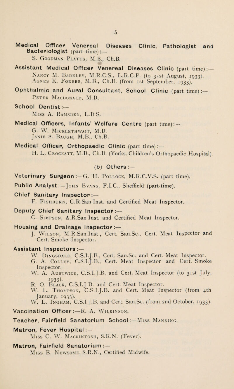 Medical Officer Venereal Diseases Clinic, Pathologist and Bacteriologist (part time):— S. Goodman Platts, M.B., Ch.B. Assistant Medical Officer Venereal Diseases Clinic (part time):— Nancy M. Badeley, M.R.C.S., L.R.C.P. (to 31st August, 1933). Agnes K. Forbes, M.B., Ch.B. (from 1st September, 1933). Ophthalmic and Aural Consultant, School Clinic (part time):— Peter Macdonald, M.D. School Dentist:— Miss A. Ramsden, L.D S. Medical Officers, Infants’ Welfare Centre (part time): — G. W. Micklethwait, M.D. Janie 8. Baugh, M.B., Ch.B. Medical Officer, Orthopaedic Clinic (part time):— H. L. Crockatt, M.B., Ch.B. (Yorks. Children’s Orthopaedic Hospital). (b) Others:— Veterinary Surgeon :—G. H. Pollock, M.R.C.V.S. (part time). Public Analyst:—John Evans, F.I.C., Sheffield (part-time). Chief Sanitary Inspector:— F. Fishburn, C.R.San.Inst, and Certified Meat Inspector. Deputy Chief Sanitary Inspector:— C. Simpson, A.R.San Inst, and Certified Meat Inspector. Housing and Drainage Inspector:— J. Wilson, M.R.San.Inst., Cert. San.Sc., Cert. Meat Inspector and Cert. Smoke Inspector. Assistant Inspectors:— W. Dingsdale, C.S.I.J.B., Cert. San.Sc. and Cert. Meat Inspector. G. A. Colley, C.S.I.J.B., Cert. Meat Inspector and Cert. Smoke Inspector. W. A. Austwick, C.S.I.J.B. and Cert. Meat Inspector (to 31st July, J933)- R. O. Black, C.S.I.J.B. and Cert. Meat Inspector. W. E. Thompson, C.S.I.J.B. and Cert. Meat Inspector (from 4th January, 1933). W. L. Ingham, C.S.I f.B. and Cert. San.Sc. (from 2nd October, 1933). Vaccination Officer:—R. A. Wilkinson. Teacher, Fairfield Sanatorium School:—Miss Manning. Matron, Fever Hospital: — Miss C. W. Mackintosh, S.R.N. (Fever). Matron, Fairfield Sanatorium :— Miss E. Newsome, S.R.N., Certified Midwife.