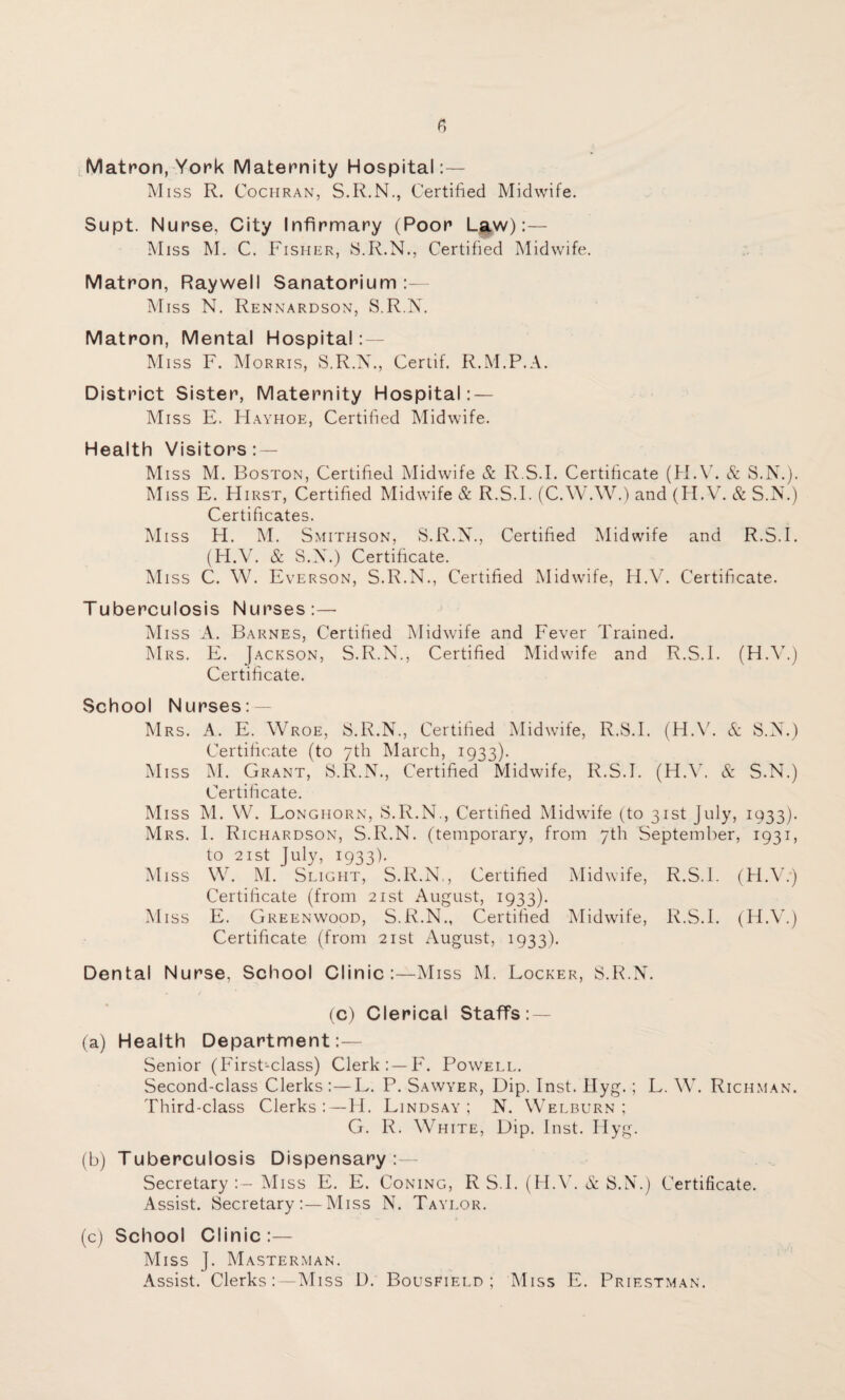 Matron, York Maternity Hospital:— M iss R. Cochran, S.R.N., Certified Midwife. Supt. Nurse. City Infirmary (Poor Law):— Miss M. C. Fisher, S.R.N., Certified Midwife. Matron, Raywell Sanatorium:— Miss N. Rennardson, S.R.N. Matron, Mental Hospital : — Miss F. Morris, S.R.N., Certif. R.M.P.A. District Sister, Maternity Hospital: — Miss E. Hayhoe, Certified Midwife. Health Visitors : — Miss M. Boston, Certified Midwife & R.S.I. Certificate (H.V. & S.N.). Miss E. Hirst, Certified Midwife & R.S.I. (C.W.W.) and (H.V. & S.N.) Certificates. M iss H. M. Smithson, S.R.N., Certified Midwife and R.S.I. (H.V. & S.N.) Certificate. Miss C. W. Everson, S.R.N., Certified Midwife, H.V. Certificate. Tuberculosis Nurses:— Miss A. Barnes, Certified Midwife and Fever Trained. Mrs. E. Jackson, S.R.N., Certified Midwife and R.S.I. (H.V.) Certificate. School Nurses: — Mrs. A. E. Wroe, S.R.N., Certified Midwife, R.S.I. (H.V. & S.N.) Certificate (to 7th March, 1933). Miss M. Grant, S.R.N., Certified Midwife, R.S.I. (H.V. & S.N.) Certificate. M iss M. W. Longhorn, S.R.N., Certified Midwife (to 31st July, 1933). Mrs. I. Richardson, S.R.N. (temporary, from 7th September, 1931, to 21 st July, 1933). Miss W. M. Slight, S.R.N,, Certified Midwife, R.S.I. (H.V.*) Certificate (from 21st August, 1933). Miss E. Greenwood, S.R.N., Certified Midwife, R.S.I. (H.V.) Certificate (from 21st August, 1933). Dental Nurse, School Clinic:—Miss M. Locker, S.R.N. (c) Clerical Staffs: — (a) Health Department:— Senior (First-class) Clerk:—F. Powell. Second-class Clerks :—L. P. Sawyer, Dip. Inst. Hyg.; L. W. Richman. Third-class Clerks:—H. Lindsay; N. Welburn ; G. R. White, Dip. Inst. Hyg. (b) Tuberculosis Dispensary:- Secretary Miss E. E. Coning, R S.I. (H.V. & S.N.) Certificate. Assist. Secretary:—Miss N. Taylor. (c) School Clinic :— Miss ]. Masterman. Assist. Clerks:—Miss D. Bousfield ; Miss E. Priestman.