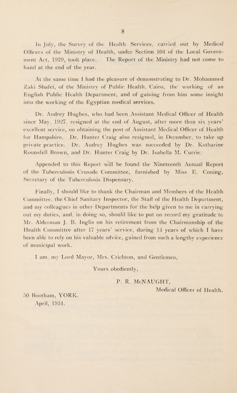 in July, the Survey of the Health Services, carried out by Medical Officers of the Ministry of Health, under Section 104 of the Local Govern¬ ment Act, 1929, took place. The Report of the Ministry had not come to hand at the end of the year. At the same time I had the pleasure of demonstrating- to Dr. Mohammed Zaki Shafei, of the Ministry of Public Health, Cairo, the working of an English Public Health Department, and of gaining from him some insight into the working of the Egyptian medical services. Dr. Audrey Hughes, who had been Assistant Medical Officer of Health since May, 1927, resigned at the end of August, after more than six years’ excellent service, on obtaining the post of Assistant Medical Officer of Health for Hampshire. Dr. Hunter Craig also resigned, in December, to take up private practice. Dr. Audrey Hughes was succeeded by Dr. Katharine Rounsfell Brown, and Dr. Hunter Craig by Dr. Isabella M. Currie. Appended to this Report will be found the Nineteenth Annual Report of the Tuberculosis Crusade Committee, furnished by Miss E. Coning, Secretary of the Tuberculosis Dispensary. Finally, I should like to thank the Chairman and Members of the Health Committee, the Chief Sanitary Inspector, the Staff of the Health Department, and my colleagues in other Departments for the help given to me in carrying out my duties, and. in doing so, should like to put on record mv gratitude to Mr. Alderman J. B. Inglis on his retirement from the Chairmanship of the Health Committee after 17 years’ service, during 14 years of which I have been able to rely on his valuable advice, gained from such a lengthy experience of municipal work. I am, my Lord Mayor, Mrs. Crichton, and Gentlemen, Yours obediently, P. R. McNAUGHT, Medical Officer of Health. 50 Bootham, YORK. April, 1934.