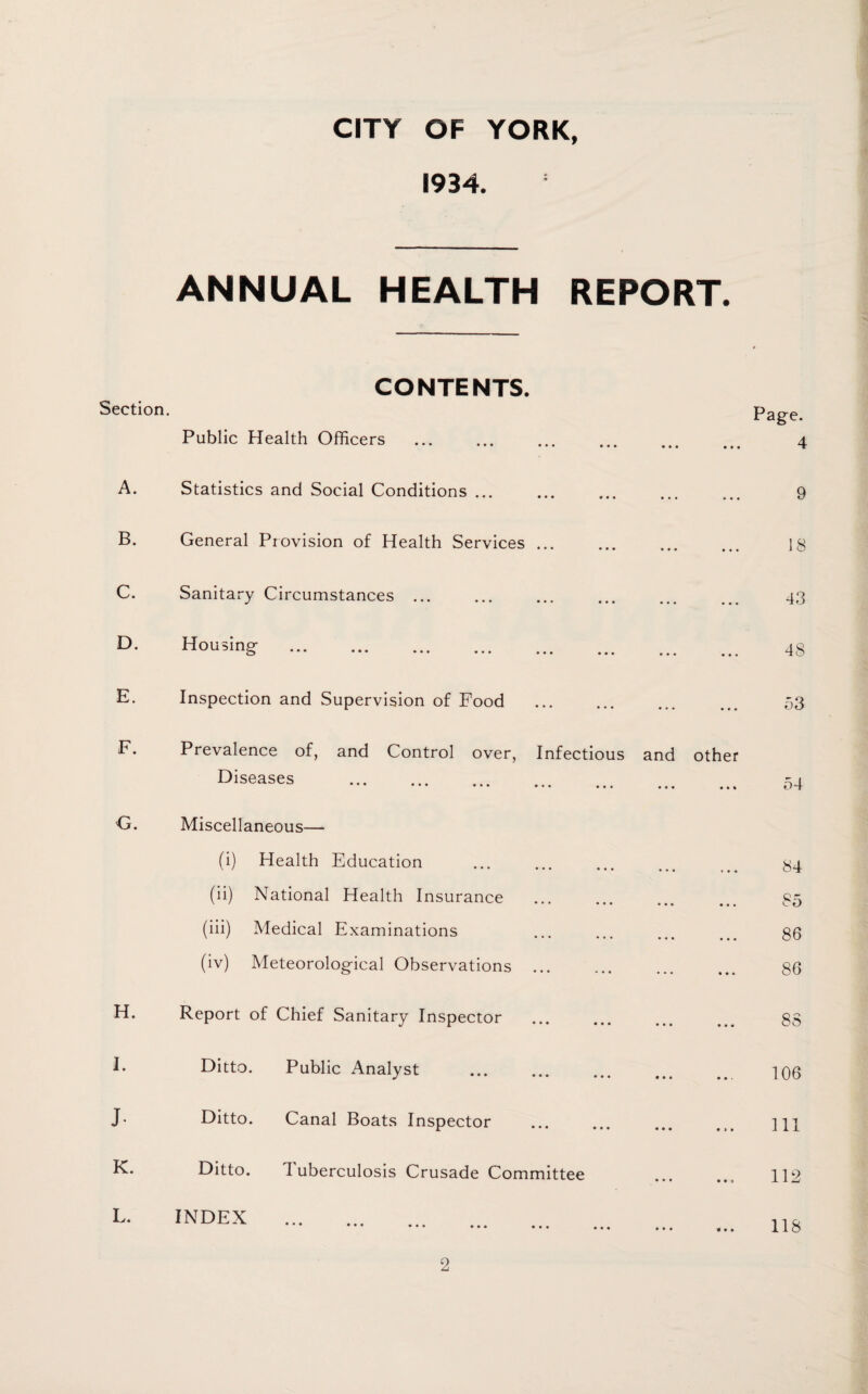 1934. ANNUAL HEALTH REPORT. CONTENTS. Section. Public Health Officers • • • • • • 4 A. Statistics and Social Conditions ... • • • • • • 9 B. General Provision of Health Services ... • • • • • • 18 C. Sanitary Circumstances ... • • • • • • 43 D. Housing- . • • • • • • 48 E. Inspection and Supervision of Food ... • • • 53 F. Prevalence of, and Control over, Infectious Diseases . and • • • other 54 G. Miscellaneous— (i) Health Education • • • » • • 84 (ii) National Health Insurance • • • • • • 85 (iii) Medical Examinations • • • • • • 86 (iv) Meteorolog-ical Observations ... • • « 86 H. Report of Chief Sanitary Inspector • • « • • • 83 J. Ditto. Public Analyst • • • • • . 106 J. Ditto. Canal Boats Inspector • • • • » • 111 K. Ditto. Tuberculosis Crusade Committee • • • • • a 112 L. INDEX . • ••• • • • ••• ••• . • • • 118