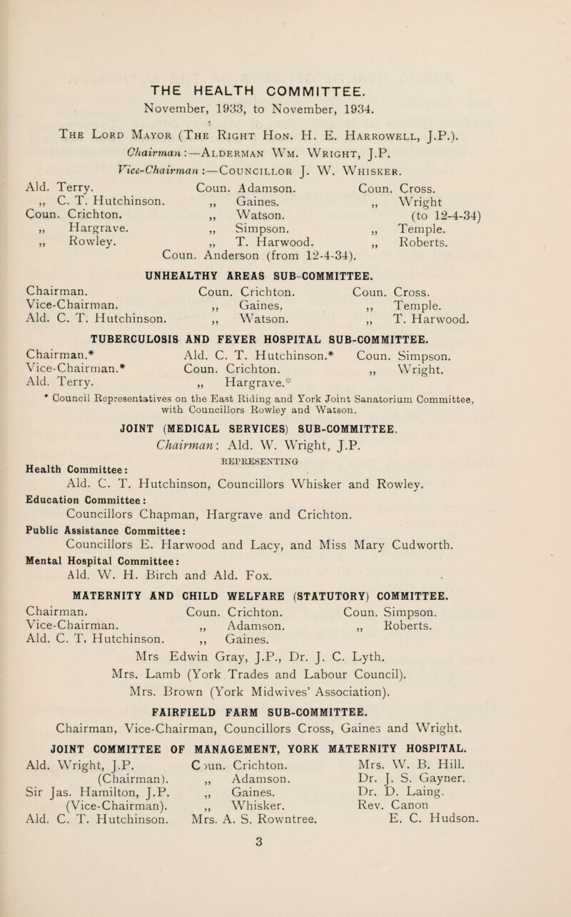 THE HEALTH COMMITTEE. November, 1933, to November, 1934. The Lord Mayor (The Right Hon. H. E. Harrowell, J.P.). Chairman :—Alderman Wm. Wright, J.P. Vicc-Cha irman :—Councillor J. W. Whisker. Aid. Terry. Coun. Adamson. Coun. Cross. ,, C. T. Hutchinson. 99 Gaines. ,, Wright Coun. Crichton. 99 Watson. (to 12-4-34) ,, Hargrave. 99 Simpson. ,, Temple. ,, Rowley. 9 9 T. Harwood. ,, Roberts. Coun. Anderson (from 12-4-34). UNHEALTHY AREAS SUB-COMMITTEE. Chairman. Coun. Crichton. Coun. Cross. Vice-Chairman. ,, Gaines. ,, Temple. Aid. C. T. Hutchinson. ,, Watson. ,, T. Harwood. TUBERCULOSIS AND FEVER HOSPITAL SUB-COMMITTEE. Chairman.* Aid. C. T. Hutchinson.* Coun. Simpson. Vice-Chairman.* Coun. Crichton. ,, Wright. Aid. Terry. ,, Hargrave.* * Council Representatives on the East Riding and York Joint Sanatorium Committee, with Councillors Rowley and Watson. JOINT (MEDICAL SERVICES) SUB-COMMITTEE. Chairman: Aid. W. Wright, J.P. REPRESENTING Health Committee: Aid. C. T. Hutchinson, Councillors Whisker and Rowley. Education Committee: Councillors Chapman, Hargrave and Crichton. Public Assistance Committee: Councillors E. Harwood and Lacy, and Miss Mary Cudworth. Mental Hospital Committee: Aid. W. H. Birch and Aid. Fox. MATERNITY AND CHILD WELFARE (STATUTORY) COMMITTEE. Chairman. Coun. Crichton. Coun. Simpson. Vice-Chairman. ,, Adamson. ,, Roberts. Aid. C. T. Hutchinson. ,, Gaines. Mrs Edwin Gray, J.P., Dr. J. C. Lyth. Mrs, Lamb (York Trades and Labour Council). Mrs. Brown (York Midwives’ Association). FAIRFIELD FARM SUB-COMMITTEE. Chairman, Vice-Chairman, Councillors Cross, Gaines and Wright. JOINT COMMITTEE OF MANAGEMENT, YORK Aid. Wright, J.P. (Chairman). Sir Jas. Hamilton, J.P. (Vice-Chairman). Aid. C. T. Hutchinson. Ciun. Crichton. ,, Adamson. ,, Gaines. ,, Whisker. Mrs. A. S. Rowntree. MATERNITY HOSPITAL. Mrs. W. B. Hill. Dr. J. S. Gayner. Dr. D. Laing. Rev. Canon E. C. Hudson.