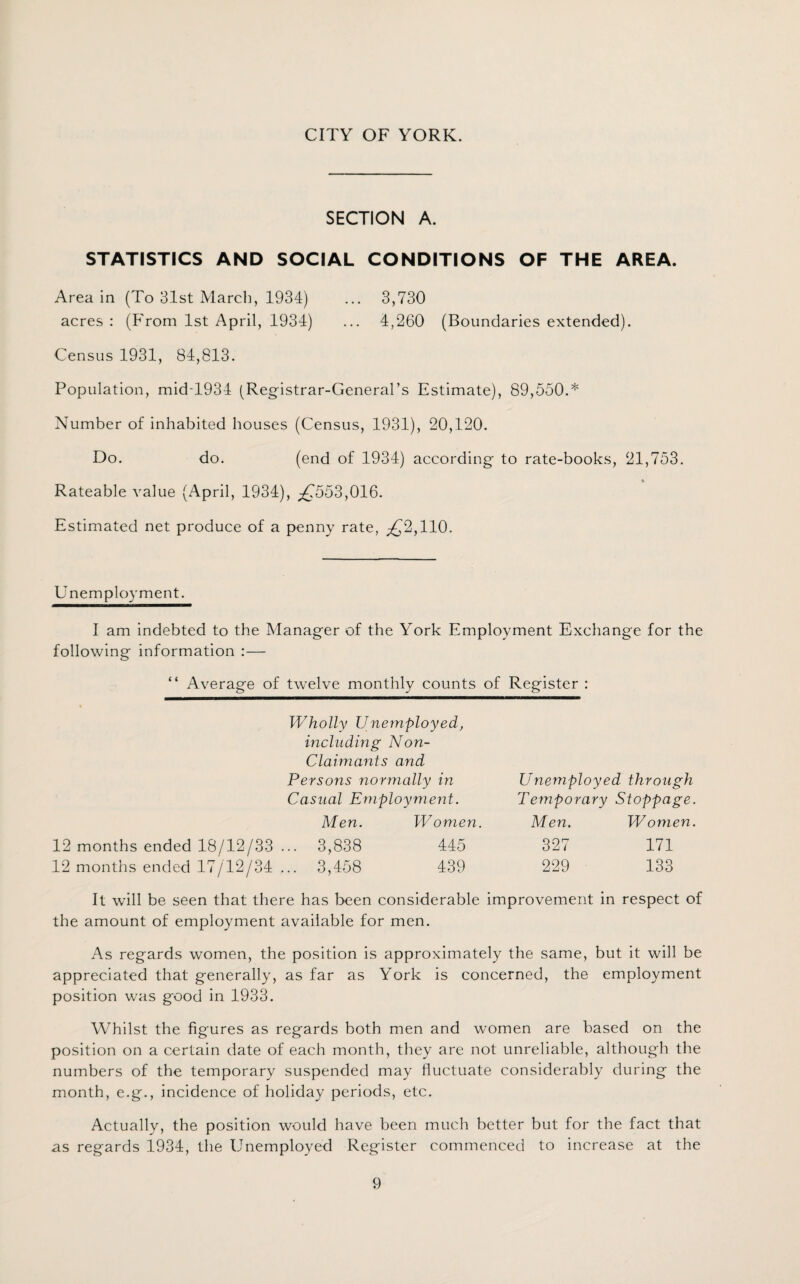 CITY OF YORK. SECTION A. STATISTICS AND SOCIAL CONDITIONS OF THE AREA. Area in (To 3.1st March, 1934) ... 3,730 acres : (From 1st April, 1934) ... 4,260 (Boundaries extended). Census 1931, 84,813. Population, midT934 (Registrar-General's Estimate), 89,550.* Number of inhabited houses (Census, 1931), 20,120. Do. do. (end of 1934) according to rate-books, 21,753. Rateable value (April, 1934), ^553,016. Estimated net produce of a penny rate, ^2,110. Unemployment. I am indebted to the Manager of the York Employment Exchange for the following information :— “ Average of twelve monthly counts of Register : 12 months ended 18/12/33 12 months ended 17/12/34 Wholly Unemployed, including Non- Claimants and Persons normally in Casual Employment. Men. Women. .. 3,838 445 .. 3,458 439 Unemployed through Temporary Stoppage. Men. Women. 327 171 229 133 It will be seen that there has been considerable improvement in respect of the amount of employment available for men. As regards women, the position is approximately the same, but it will be appreciated that generally, as far as York is concerned, the employment position was good in 1933. Whilst the figures as regards both men and women are based on the position on a certain date of each month, they are not unreliable, although the numbers of the temporary suspended may fluctuate considerably during the month, e.g., incidence of holiday periods, etc. Actually, the position would have been much better but for the fact that as regards 1934, the Unemployed Register commenced to increase at the