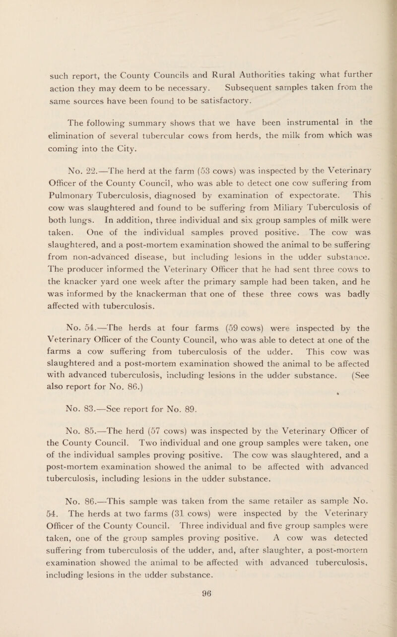 such report, the County Councils and Rural Authorities taking what further action they may deem to be necessary. Subsequent samples taken from the same sources have been found to be satisfactory. The following summary shows that we have been instrumental in the elimination of several tubercular cows from herds, the milk from which was coming into the City. No. 22.—The herd at the farm (53 cows) was inspected by the Veterinary Officer of the County Council, who was able to detect one cow suffering from Pulmonary Tuberculosis, diagnosed by examination of expectorate. This cow was slaughtered and found to be suffering from Miliary Tuberculosis of both lungs. In addition, three individual and six group samples of milk were taken. One of the individual samples proved positive. The cow was slaughtered, and a post-mortem examination showed the animal to be suffering from non-advanced disease, but including lesions in the udder substance. The producer informed the Veterinary Officer that he had sent three cows to the knacker yard one week after the primary sample had been taken, and he was informed by the knackerman that one of these three cows was badly affected with tuberculosis. No. 54.—The herds at four farms (59 cows) were inspected by the Veterinary Officer of the County Council, who was able to detect at one of the farms a cow suffering from tuberculosis of the udder. This cow was slaughtered and a post-mortem examination showed the animal to be affected with advanced tuberculosis, including lesions in the udder substance. (See also report for No. 86.) * No. 83.—See report for No. 89. No. 85.—The herd (57 cows) was inspected by the Veterinary Officer of the County Council. Two individual and one group samples were taken, one of the individual samples proving positive. The cow was slaughtered, and a post-mortem examination showed the animal to be affected with advanced tuberculosis, including lesions in the udder substance. No. 86.—This sample was taken from the same retailer as sample No. 54. The herds at two farms (31 cows) were inspected by the Veterinary Officer of the County Council. Three individual and five group samples were taken, one of the group samples proving positive. A cow was detected suffering from tuberculosis of the udder, and, after slaughter, a post-mortem examination showed the animal to be affected with advanced tuberculosis, including lesions in the udder substance.