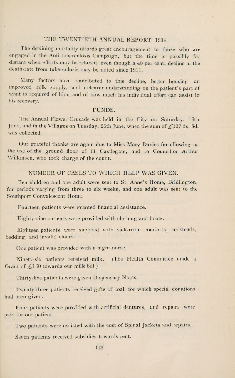 THE TWENTIETH ANNUAL REPORT, 1934. The declining mortality affords great encouragement to those who are engaged in the Anti-tuberculosis Campaign, but the time is possibly far distant when efforts may be relaxed, even though a 40 per cent, decline in the death-rate from tuberculosis may be noted since 1911. Many factors have contributed to this decline, better housing, an improved milk supply, and a clearer understanding on the patient’s part of what is required of him, and of how much his individual effort can assist in his recovery. FUNDS. The Annual Flower Crusade was held in the City on Saturday, 16th June, and in the Villages on Tuesday, 26th June, when the sum of ^137 5s. 5d. was collected. Our grateful thanks are again due to Miss Mary Davies for allowing us the use of the ground floor of 11 Castlegate, and to Councillor Arthur Wilkinson, who took charge of the count. NUMBER OF CASES TO WHICH HELP WAS GIVEN. Ten children and one adult were sent to St. Anne’s Home, Bridlington, for periods varying from three to six weeks, and one adult was sent to the Southport Convalescent Home. Fourteen patients were granted financial assistance. Eighty-nine patients were provided with clothing and boots. Eighteen patients were supplied with sick-room comforts, bedsteads, bedding, and invalid chairs. One patient was provided with a night nurse. Ninety-six patients received milk. (The Health Committee made a Grant of ^T60 towards our milk bill.) Thirty-five patients were given Dispensary Notes. Twenty-three patients received gifts of coal, for which special donations had been given. Four patients were provided with artificial dentures, and repairs were paid for one patient. Two patients were assisted with the cost of Spinal Jackets and repairs. Seven patients received subsidies towards rent.