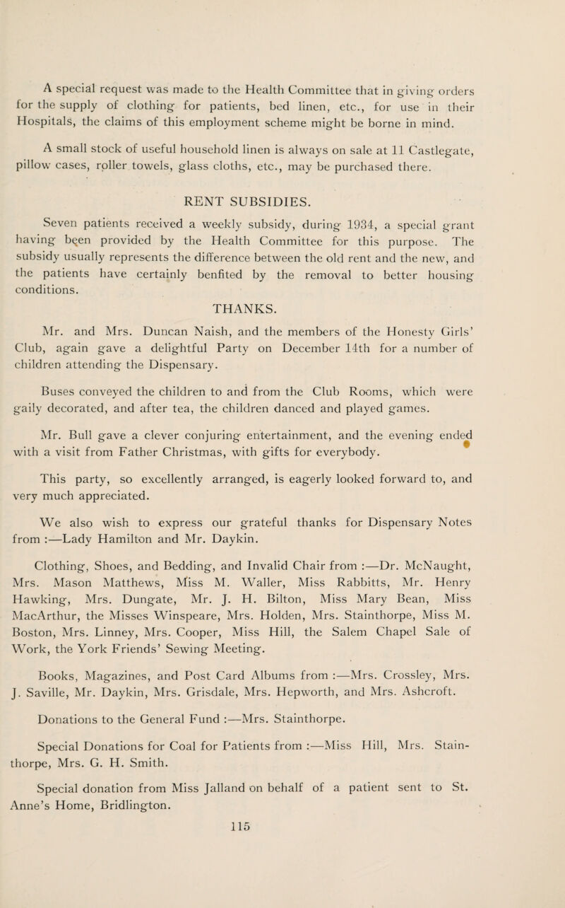 A special request was made to the Health Committee that in giving orders for the supply of clothing for patients, bed linen, etc., for use in their Hospitals, the claims of this employment scheme might be borne in mind. A small stock of useful household linen is always on sale at 11 Castlegate, pillow cases, roller towels, glass cloths, etc., may be purchased there. RENT SUBSIDIES. Seven patients received a weekly subsidy, during 1934, a special grant having been provided by the Health Committee for this purpose. The subsidy usually represents the difference between the old rent and the new, and the patients have certainly benfited by the removal to better housing conditions. THANKS. Mr. and Mrs. Duncan Naish, and the members of the Honesty Girls’ Club, again gave a delightful Party on December 14th for a number of children attending the Dispensary. Buses conveyed the children to and from the Club Rooms, which were gaily decorated, and after tea, the children danced and played games. Mr. Bull gave a clever conjuring entertainment, and the evening ended with a visit from Father Christmas, with gifts for everybody. This party, so excellently arranged, is eagerly looked forward to, and very much appreciated. We also wish to express our grateful thanks for Dispensary Notes from :—Lady Hamilton and Mr. Daykin. Clothing, Shoes, and Bedding, and Invalid Chair from :—Dr. McNaught, Mrs. Mason Matthews, Miss M. Waller, Miss Rabbitts, Mr. Henry Hawking, Mrs. Dungate, Mr. J. H. Bilton, Miss Mary Bean, Miss MacArthur, the Misses Winspeare, Mrs. Holden, Mrs. Stainthorpe, Miss M. Boston, Mrs. Linney, Mrs. Cooper, Miss Hill, the Salem Chapel Sale of Work, the York Friends’ Sewing Meeting. Books, Magazines, and Post Card Albums from :—Mrs. Crossley, Mrs. J. Saville, Mr. Daykin, Mrs. Grisdale, Mrs. Hepworth, and Mrs. Ashcroft. Donations to the General Fund :—Mrs. Stainthorpe. Special Donations for Coal for Patients from :—Miss Hill, Mrs. Stain¬ thorpe, Mrs. G. H. Smith. Special donation from Miss Jalland on behalf of a patient sent to St. Anne’s Home, Bridlington.