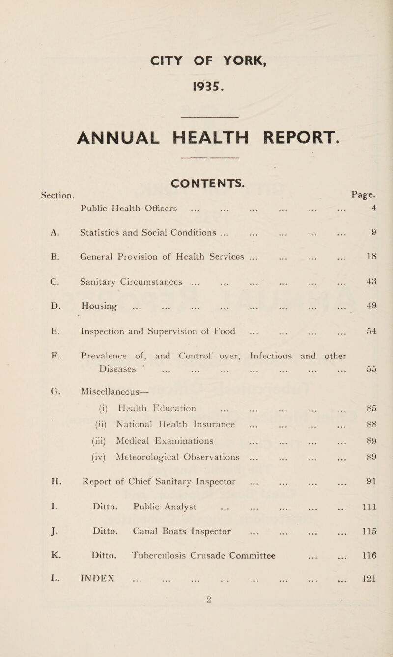 1935. ANNUAL HEALTH REPORT. CONTENTS. Section. Page. Public Health Officers ... ... ... ... ... ... 4 A. Statistics and Social Conditions ... ... ... ... 9 B. General Provision of Health Services ... ... ... ... 18 C. Sanitary Circumstances ... ... ... ... • • . 43 D. Housing ... ... ... • • . 49 E. Inspection and Supervision of Food ... ... • . . 54 F. Prevalence of, and Control over, Infectious and other Diseases ... ... ... • • % 55 G. Miscellaneous— (i) Health Education ... ... • • • 85 (ii) National Health Insurance ... ... ... 88 (iii) Medical Examinations ... ... ... ... 89 (iv) Meteorological Observations ... ... ... • « . 89 H. Report of Chief Sanitary Inspector ... ... ... ... 91 I. Ditto. Public Analyst ... ... ... . . • 111 J Ditto. Canal Boats Inspector ... • * . ... • • • 115 K. Ditto. Tuberculosis Crusade Committee ... ... 116 L. INDEX 121