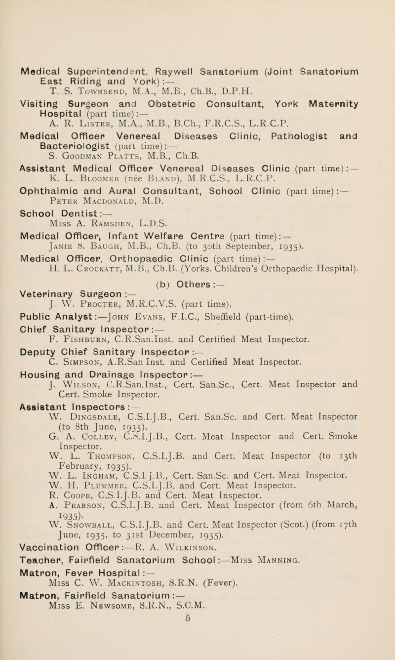Medical Superintendent, Raywel! Sanatorium (Joint Sanatorium East Riding and York):— T. S. Townsend, M.A., M.B., Ch.B., D.P.H. Visiting Surgeon and Obstetric Consultant, York Maternity Hospital (part time):— A. R. Lister, M.A., M.B., B.Ch., F.R.C.S., L.R.C.P. Medical Officer Venereal Diseases Clinic, Pathologist and Bacteriologist (part time):— S. Goodman Platts, M.B., Ch.B. Assistant Medical Officer Venereal Diseases Clinic (part time):— K. L. Bloomer (nee Bland), M R.C.S., L.R.C.P. Ophthalmic and Aural Consultant, School Clinic (part time):— Peter Macdonald, M.D. School Dentist:— Miss A. Ramsden, L.D.S. Medical Officer, Infant Welfare Centre (part time): — Janie S. Baugh, M.B., Ch.B. (to 30th September, 1935). Medical Officer, Orthopaedic Clinic (part time):— H. L. Crockatt, M.B., Ch.B. (Yorks. Children’s Orthopaedic Hospital). (b) Others :— Veterinary Surgeon :— J. W. Procter, M.R.C.V.S. (part time). Public Analyst:—John Evans, F.I.C., Sheffield (part-time). Chief Sanitary Inspector:— F. Fishburn, C.R.San.Inst, and Certified Meat Inspector. Deputy Chief Sanitary Inspector:— C. Simpson, A.R.San Inst and Certified Meat Inspector. Housing and Drainage Inspector:— J. Wilson, C.R.San.Inst., Cert. San.Sc., Cert. Meat Inspector and Cert. Smoke Inspector. Assistant Inspectors: — W. Dingsdale, C.S.I.J.B., Cert. San.Sc. and Cert. Meat Inspector (to 8th June, 1935). G. A. Colley, C.S.I.J.B., Cert. Meat Inspector and Cert. Smoke Inspector. W. L. Thompson, C.S.I.J.B. and Cert. Meat Inspector (to 13th February, 1935). W. L. Ingham, C.S.I. f.B., Cert. San.Sc. and Cert. Meat Inspector. W. H. Plummer, C.S.I.J.B. and Cert. Meat Inspector. R. Coope, C.S.I.J.B. and Cert. Meat Inspector. A. Pearson, C.S.I.J.B. and Cert. Meat Inspector (from 6th March, J935)- W. Snowball, C.S.I.J.B. and Cert. Meat Inspector (Scot.) (from 17th June, 1935, to 31st December, 1935). Vaccination Officer:—R. A. Wilkinson. Teacher, Fairfield Sanatorium School:—Miss Manning. Matron, Fever Hospital :— Miss C. W. Mackintosh, S.R.N. (Fever). Matron, Fairfield Sanatorium :— Miss E. Newsome, S.R.N., S.C.M.