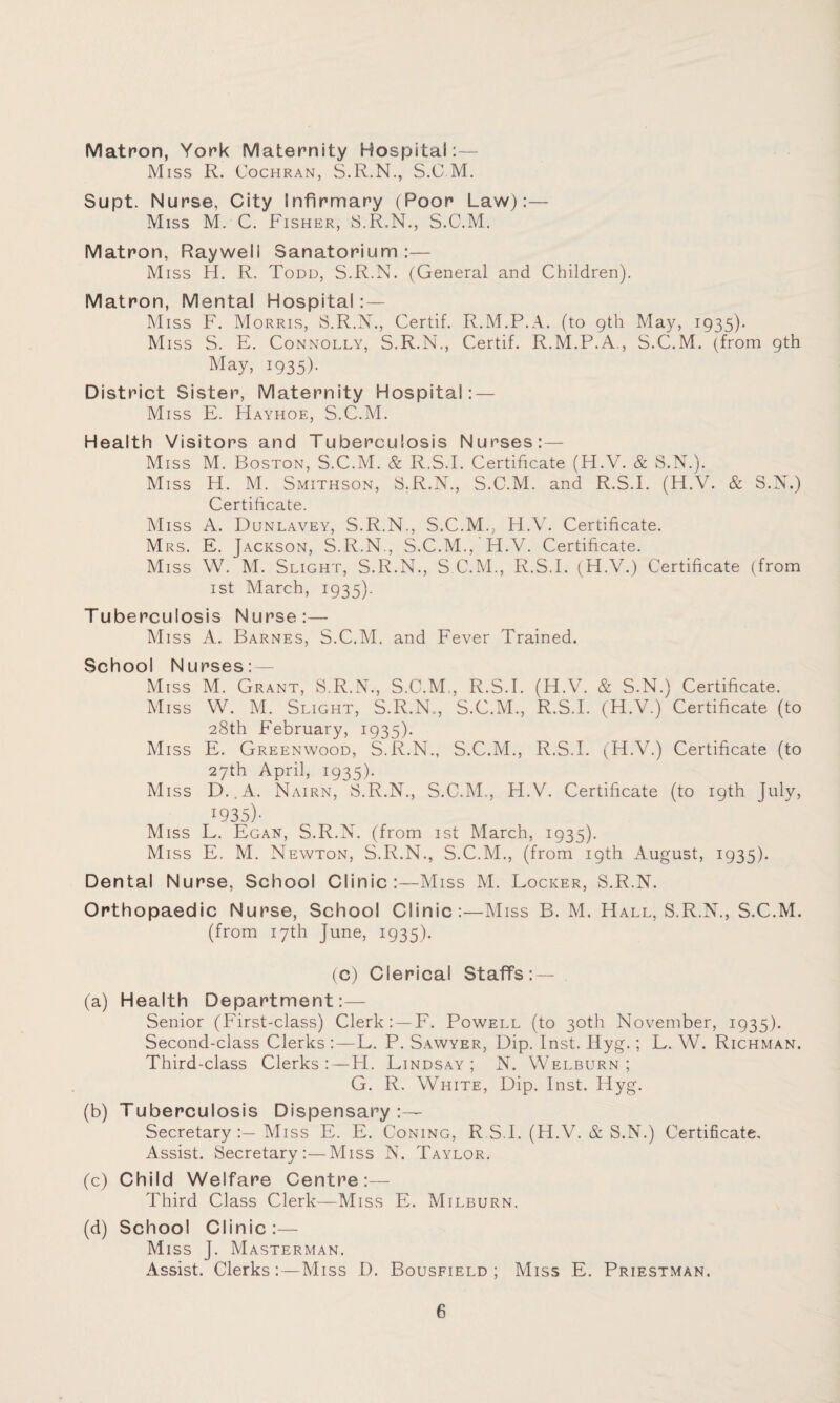 Matron, York Maternity Hospital:— Miss R. Cochran, S.R.N., S.C M. Supt. Nurse, City Infirmary (Poor Law):— Miss M. C. Fisher, S.R.N., S.C.M. Matron, Rayweli Sanatorium :— Miss H. R. Todd, S.R.N. (General and Children). Matron, Mental Hospital : — Miss F. Morris, S.R.N., Certif. R.M.P.A. (to gth May, 1935). Miss S. E. Connolly, S.R.N., Certif. R.M.P.A., S.C.M. (from 9th May, 1935). District Sister, Maternity Hospital: — Miss E. Hayhoe, S.C.M. Health Visitors and Tuberculosis Nurses:— Miss M. Boston, S.C.M. & R.S.I. Certificate (H.V. & S.N.). Miss H. M. Smithson, S.R.N., S.C.M. and R.S.I. (H.V. & S.N.) Certificate. Miss A. Dunlavey, S.R.N., S.C.M., H.V. Certificate. Mrs. E. Jackson, S.R.N., S.C.M., H.V. Certificate. Miss W. M. Slight, S.R.N., S C.M., R.S.I. (H.V.) Certificate (from 1st March, 1935). Tuberculosis Nurse:— Miss A. Barnes, S.C.M. and Fever Trained. School Nurses:— Miss M. Grant, S.R.N., S.C.M., R.S.I. (H.V. & S.N.) Certificate. Miss W. M. Slight, S.R.N., S.C.M., R.S.I. (H.V.) Certificate (to 28th February, 1935). Miss E. Greenwood, S.R.N., S.C.M., R.S.I. (H.V.) Certificate (to 27th April, 1935). Miss D..A. Nairn, S.R.N., S.C.M., H.V. Certificate (to 19th July, I935)- Miss L. Egan, S.R.N. (from 1st March, 1935). Miss E. M. Newton, S.R.N., S.C.M., (from 19th August, 1935). Dental Nurse, School Clinic:—Miss M. Locker, S.R.N. Orthopaedic Nurse, School Clinic:—Miss B. M. Hall, S.R.N., S.C.M. (from 17th June, 1935). (c) Clerical Staffs: — (a) Health Department:— Senior (First-class) Clerk: —F. Powell (to 30th November, 1935). Second-class Clerks :—L. P. Sawyer, Dip. Inst. Hyg.; L. W. Richman. Third-class Clerks:—PI. Lindsay; N. Welburn ; G. R. White, Dip. Inst. Hyg. (b) Tuberculosis Dispensary:— Secretary:— Miss E. E. Coning, RSI. (H.V. & S.N.) Certificate, Assist. Secretary:—Miss N. Taylor. (c) Child Welfare Centre:— Third Class Clerk—Miss E. Milburn. (d) School Clinic :— Miss J. Masterman. Assist. Clerks:—Miss D. Bousfield ; Miss E. Priestman.