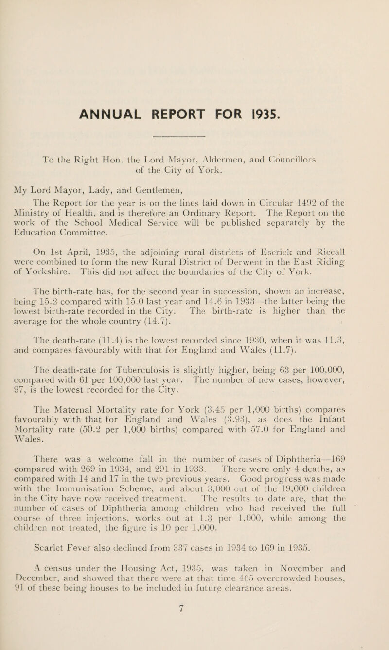 ANNUAL REPORT FOR 1935. To the Right Hon. the Lord Mayor, Aldermen, and Councillors of the City of York. My Lord Mayor, Lady, and Gentlemen, The Report for the year is on the lines laid down in Circular 1492 of the Ministry of Health, and is therefore an Ordinary Report. The Report on the work of the School Medical Service will be published separately by the Education Committee. On 1st April, 1935, the adjoining rural districts of Escrick and Riccall were combined to form the new Rural District of Derwent in the East Riding of Yorkshire. This did not affect the boundaries of the Citv of York, * The birth-rate has, for the second year in succession, shown an increase, being 15.2 compared with 15.0 last year and 14.6 in 1933—the latter being the lowest birth-rate recorded in the City. The birth-rate is higher than the average for the whole country (14.7). The death-rate (11.4) is the lowest recorded since 1930, when it was 11.3, and compares favourably with that for England and Wales (11.7). The death-rate for Tuberculosis is slightly higjier, being 63 per 100,000, compared with 61 per 100,000 last year. The number of new cases, however, 97, is the lowest recorded for the City. The Maternal Mortality rate for York (3.45 per 1,000 births) compares favourably with that for England and Wales (3.93), as does the Infant Mortality rate (50.2 per 1,000 births) compared with 57.0 for England and Wales. There was a welcome fall in the number of cases of Diphtheria—169 compared with 269 in 1934, and 291 in 1933. There were only 4 deaths, as compared with 14 and 17 in the two previous years. Good progress was made with the Immunisation Scheme, and about 3,000 out of the 19,000 children in the City have now received treatment. The results to date are, that the number of cases of Diphtheria among children who had received the full course of three injections, works out at 1.3 per 1,000, while among the children not treated, the figure is 10 per 1,000. Scarlet Fever also declined from 337 cases in 1934 to 169 in 1935. A census under the Housing Act, 1935, was taken in November and December, and showed that there were at that time 465 overcrowded houses, 91 of these being houses to be included in future clearance areas.