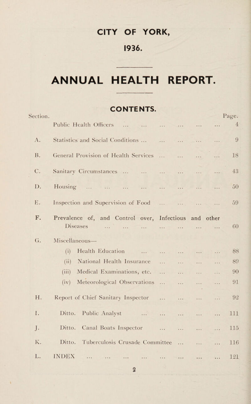 1936. ANNUAL HEALTH REPORT. CONTENTS. Section. Public Health Officers A. Statistics and Social Conditions ... B. General Provision of Health Services ... C. Sanitary Circumstances ... I). H ousing' E. Inspection and Supervision of Food F. Prevalence of, and Control over, Infectious Diseases G. Miscellaneous— (i) Health Education (») National Health Insurance (iii) Medical Examinations, etc. (iv) Meteorological Observations ... H. Report of Chief Sanitary Inspector I. Ditto. Public Analyst J- Ditto. Canal Boats Inspector K. Ditto. Tuberculosis Crusade Committee L. INDEX Page. . 4 . 9 18 . 43 . 50 . 59 and other . 60 . 88 . 89 . 90 . 91 . 98 . Ill . 115 . 116 . 121