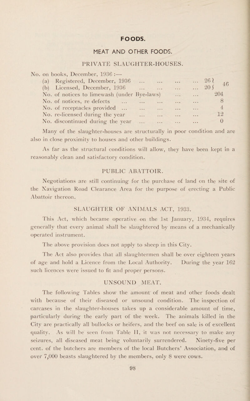 FOODS. MEAT AND OTHER FOODS. PRIVATE SLAUGHTER-HOUSES. No. on books, December, 1936 :—• (a) Registered, December, 1936 (b) Licensed, December, 1936 No. of notices to limewash (under Bye-laws) No. of notices, re defects No. of receptacles provided No. re-licensed during the year No. discontinued during the year 261 20 J 46 204 8 4 12 0 Many of the slaughter-houses are structurally in poor condition and are also in close proximity to houses and other buildings. As far as the structural conditions will allow, they have been kept in a reasonably clean and satisfactorv condition. * j PUBLIC ABATTOIR. Negotiations arc still continuing for the purchase of land on the site of the Navigation Road Clearance Area for the purpose of erecting* a Public Abattoir thereon. SLAUGHTER OF ANIMALS ACT, 1933. This Act, which became operative on the 1st January, 1934, requires generally that every animal shall be slaughtered by means of a mechanically operated instrument. The above provision does not apply to sheep in this City. The Act also provides that all slaughtermen shall be over eighteen years of age and hold a Licence from the Local Authority. During the year 162 such licences were issued to fit and proper persons. UNSOUND MEAT. The following Tables show the amount' of meat and other foods dealt with because of their diseased or unsound condition. The inspection of carcases in the slaughter-houses takes up a considerable amount of time, particularly during the early part of the week. The animals killed in the City are practically all bullocks or heifers, and the beef on sale is of excellent quality. As will be seen from Table II, it was not necessary to make any seizures, all diseased meat being voluntarily surrendered. Ninety-five per cent, of the butchers are members of the local Butchers’ Association, and of over 7,000 beasts slaughtered by the members, only 8 were cows.