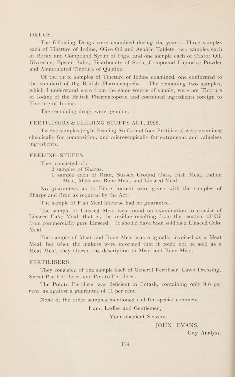 DRUGS. The following- Drugs were examined during- the year —Three samples each of Tincture of Iodine, Olive Oil and Aspirin Tablets, two samples each of Borax and Compound Syrup of Fig-s, and one sample each of Castor Oil, Glycerine, Epsom Salts, Bicarbonate of Soda, Compound Liquorice Powder and Ammoniated Tincture of Quinine. Of the three samples of Tincture of Iodine examined, one conformed to the standard of the British Pharmacopoeia. The remaining- two samples, which I understand were from the same source of supply, were not Tincture of Iodine of the British Pharmacopoeia and contained ingredients foreign to Tincture of Iodine. The remaining drugs were genuine. FERTILISERS & FEEDING STUFFS ACT, 1926. Twelve samples (eight Feeding Stuffs and four Fertilisers) were examined chemically for composition, and microscopically for extraneous and valueless ingredients. FEEDING STUFFS. They consisted of :— 2 samples of Sharps. 1 sample each of Bran, Sussex Ground Oats, Fish Meal, Indian Meal, Meat and Bone Meal, and Linseed Meal. No guarantees as to Fibre content were given with the samples of Sharps and Bran as required by the Act. The sample of Fish Meal likewise had no guarantee. The sample of Linseed Meal was found on examination to consist of Linseed Cake Meal, that is, the residue resulting from the removal of Oil from commercially pure Linseed. It should have been sold as a Linseed Cake Meal. The sample of Meat and Bone Meal was originally invoiced as a Meat Meal, but when the makers were informed that it could not be sold as a Meat Meal, they altered the description to Meat and Bone Meal. FERTILISERS. They consisted of one sample each of General Fertiliser, Lawn Dressing, Sweet Pea Fertiliser, and Potato Fertiliser. The Potato Fertiliser was deficient in Potash, containing only 9.6 per rent, as against a guarantee of 11 per cent. None of the other samples mentioned call for special comment. I am, Ladies and Gentlemen, Your obedient Servant, JOHN EVANS, City Analyst.