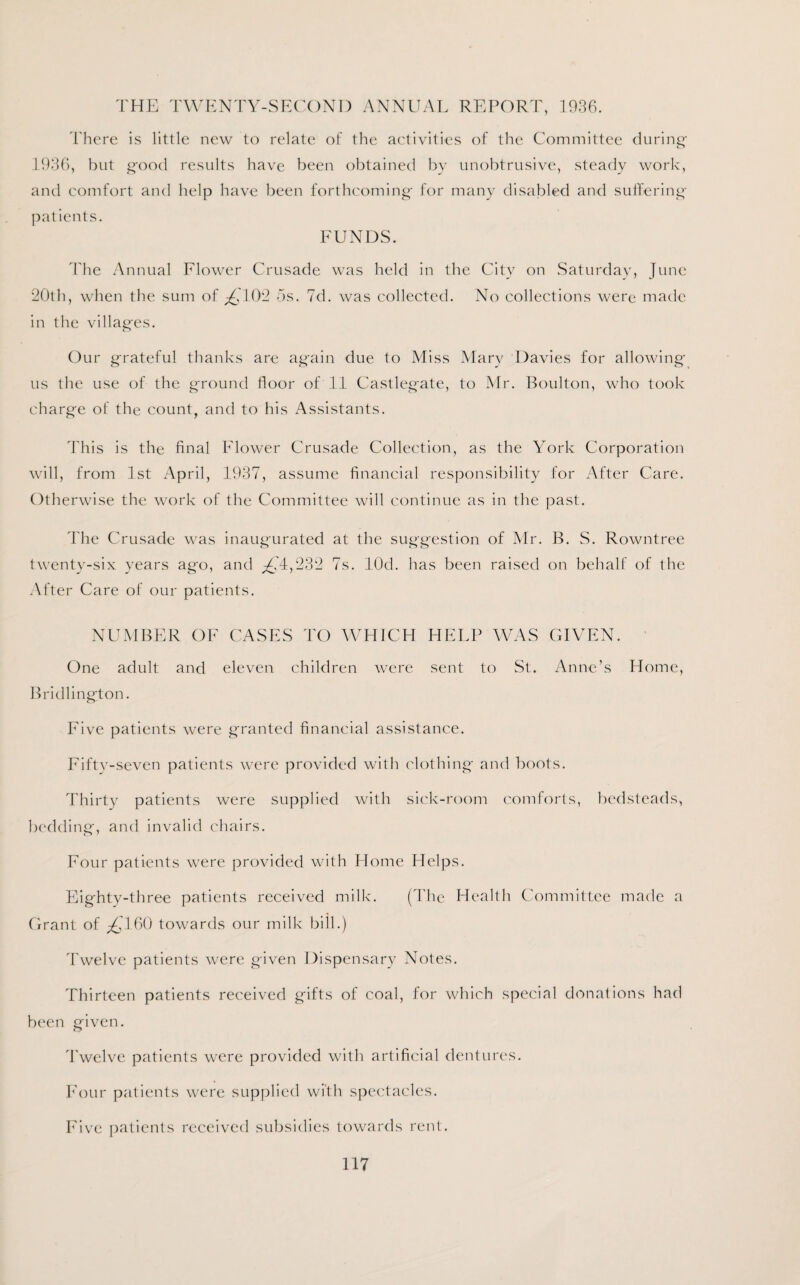 THE TWENTY-SECOND ANNUAL REPORT, 1936. There is little new to relate of the activities of the Committee during 1936, but good results have been obtained by unobtrusive, steady work, and comfort and help have been forthcoming for many disabled and suffering patients. FUNDS. The Annual Flower Crusade was held in the City on Saturday, June 20th, when the sum of 102 os. 7d. was collected. No collections were made in the villages. Our grateful thanks are again due to Miss Mary Davies for allowing us the use of the ground floor of 11 Castlegate, to Mr. Boulton, who took charge of the count, and to his Assistants. This is the final Flower Crusade Collection, as the York Corporation will, from 1st April, 1937, assume financial responsibility for After Care. Otherwise the work of the Committee will continue as in the past. The Crusade was inaugurated at the suggestion of Mr. B. S. Rowntree twenty-six years ago, and g74,232 7s. lOd. has been raised on behalf of the After Care of our patients. NUMBER OF CASES TO WHICH HELP WAS GIVEN. One adult and eleven children were sent to St. Anne’s Home, Bridlington. Five patients were granted financial assistance. Fifty-seven patients were provided with clothing and boots. Thirty patients were supplied with sick-room comforts, bedsteads, bedding, and invalid chairs. Four patients were provided with Home Helps. Eighty-three patients received milk. (The Health Committee made a Grant of ^160 towards our milk bill.) Twelve patients were given Dispensary Notes. Thirteen patients received gifts of coal, for which special donations had been given. Twelve patients were provided with artificial dentures. Four patients were supplied with spectacles. Five patients received subsidies towards rent.