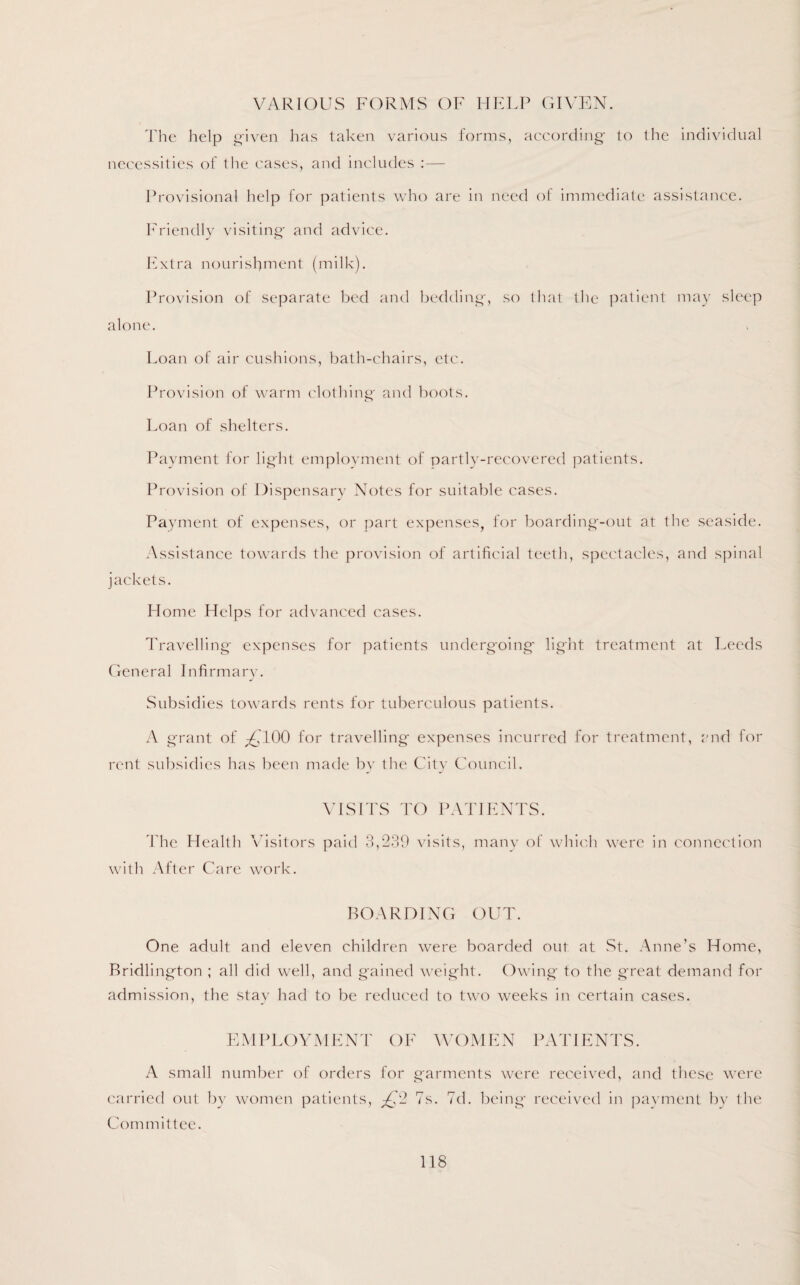 VARIOUS FORMS OF HELP GIVEN. The help given has taken various forms, according' to the individual necessities of the cases, and includes : — Provisional help for patients who are in need of immediate assistance. Friendly visiting- and advice. Extra nourishment (milk). Provision of separate bed and bedding', so that the patient may sleep alone. Loan of air cushions, bath-chairs, etc. Provision of warm clothing' and boots. Loan of shelters. Payment for light employment of partly-recovered patients. Provision of Dispensary Notes for suitable cases. Payment of expenses, or part expenses, for boarding-out at the seaside. Assistance towards the provision of artificial teeth, spectacles, and spinal jackets. Home Helps for advanced cases. Travelling expenses for patients undergoing light treatment at Leeds General Infirmary. Subsidies towards rents for tuberculous patients. A grant of ^100 for travelling expenses incurred for treatment, and for rent subsidies has been made by the City Council. VISITS TO PATIENTS. The Health Visitors paid 3,239 visits, many of which were in connection with After Care work. BOARDING OUT. One adult and eleven children were boarded out at St. Anne’s Home, Bridlington ; all did well, and gained weight. Owing to the g-reat demand for admission, the stay had to be reduced to two weeks in certain cases. EMPLOYMENT OF WOMEN PATIENTS. A small number of orders for garments were received, and these were carried out by women patients, £2 7s. 7d. being* received in payment by the Committee.