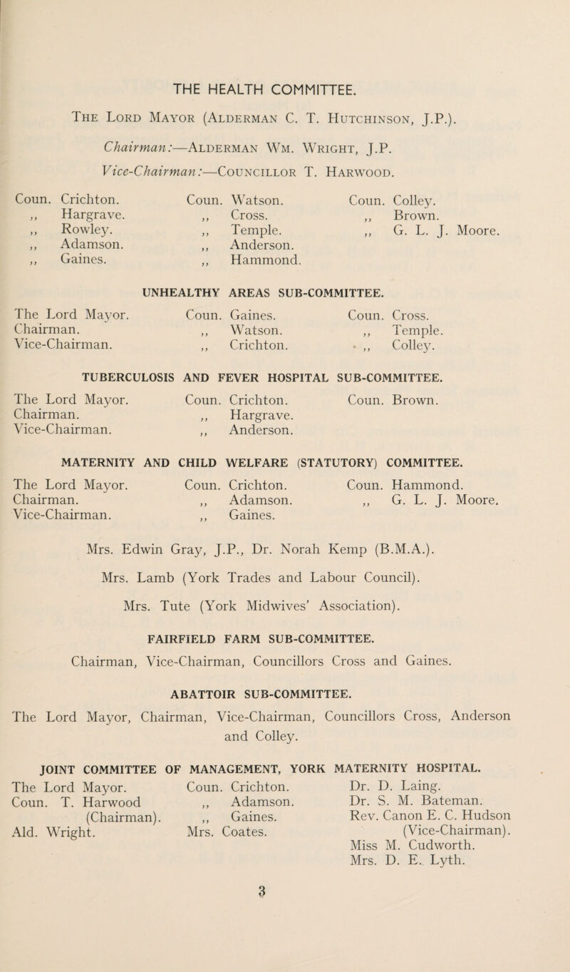 The Lord Mayor (Alderman C. T. Hutchinson, J.P.). Chairman:—Alderman Wm. Wright, J.P. Vice-Chairman:—Councillor T. Harwood. Coun. Crichton. ,, Hargrave. ,, Rowley. ,, Adamson. ,, Gaines. Coun. Watson. ,, Cross. ,, Temple. ,, Anderson. ,, Hammond. Coun. Colley. ,, Brown. ,, G. L. J. Moore. UNHEALTHY AREAS SUB-COMMITTEE. The Lord Mayor. Chairman. Vice-Chairman. Coun. Gaines. ,, Watson. ,, Crichton. Coun. Cross. ,, Temple. * ,, Colley. TUBERCULOSIS AND FEVER HOSPITAL SUB-COMMITTEE. The Lord Mayor. Chairman. Vice-Chairman. Coun. Crichton. Coun. Brown. ,, Hargrave. ,, Anderson. MATERNITY AND CHILD WELFARE (STATUTORY) COMMITTEE. The Lord Mayor. Coun. Crichton. Coun. Hammond. Chairman. ,, Adamson. ,, G. L. J. Moore. Vice-Chairman. ,, Gaines. Mrs. Edwin Gray, J.P., Dr. Norah Kemp (B.M.A.). Mrs. Lamb (York Trades and Labour Council). Mrs. Tute (York Midwives’ Association). FAIRFIELD FARM SUB-COMMITTEE. Chairman, Vice-Chairman, Councillors Cross and Gaines. ABATTOIR SUB-COMMITTEE. The Lord Mayor, Chairman, Vice-Chairman, Councillors Cross, Anderson and Colley. JOINT COMMITTEE The Lord Mayor. Coun. T. Harwood (Chairman). Aid. Wright. MANAGEMENT, YORK Coun. Crichton. ,, Adamson. ,, Gaines. Mrs. Coates. MATERNITY HOSPITAL. Dr. D. Laing. Dr. S. M. Bateman. Rev. Canon E. C. Hudson (Vice-Chairman). Miss M. Cudworth. Mrs. D. E. Lyth.