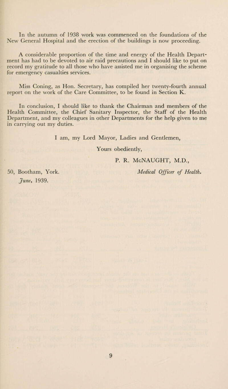 In the autumn of 1938 work was commenced on the foundations of the New General Hospital and the erection of the buildings is now proceeding. A considerable proportion of the time and energy of the Health Depart¬ ment has had to be devoted to air raid precautions and I should like to put on record my gratitude to all those who have assisted me in organising the scheme for emergency casualties services. Miss Coning, as Hon. Secretary, has compiled her twenty-fourth annual report on the work of the Care Committee, to be found in Section K. In conclusion, I should like to thank the Chairman and members of the Health Committee, the Chief Sanitary Inspector, the Staff of the Health Department, and my colleagues in other Departments for the help given to me in carrying out my duties. I am, my Lord Mayor, Ladies and Gentlemen, Yours obediently, P. R. McNAUGHT, M.D., Medical Officer of Health. 50, Bootham, York. June, 1939.