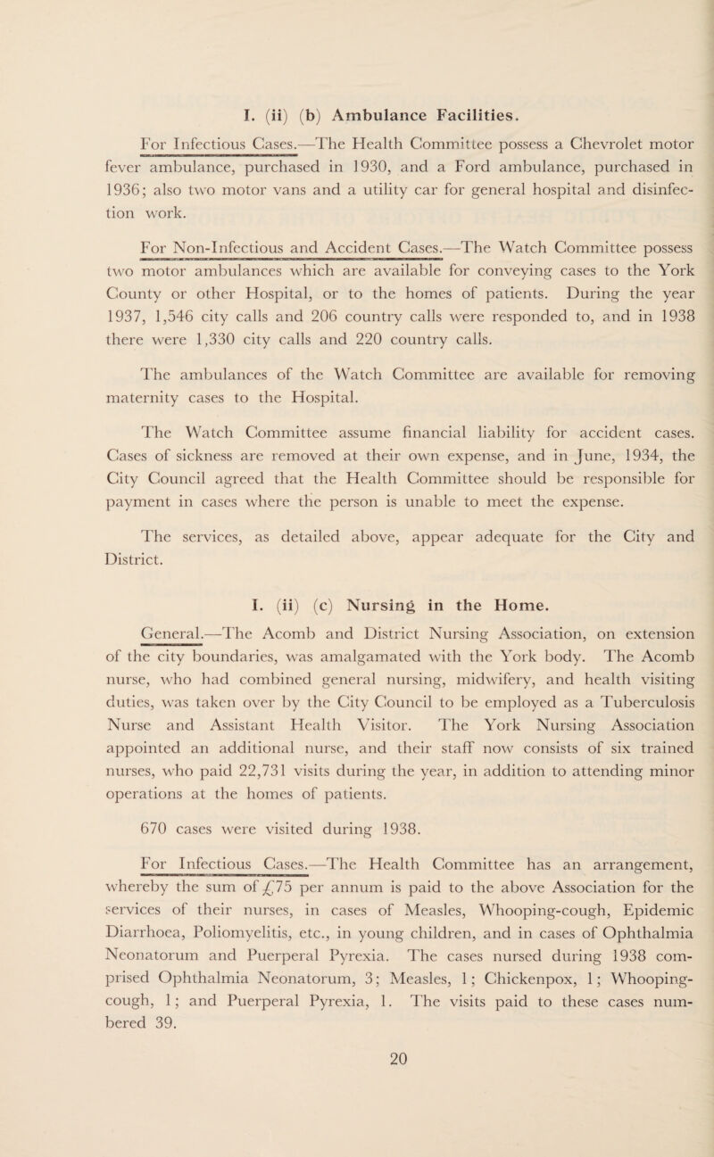 I. (ii) (b) Ambulance Facilities. For Infectious Cases.—The Health Committee possess a Chevrolet motor fever ambulance, purchased in 1930, and a Ford ambulance, purchased in 1936; also two motor vans and a utility car for general hospital and disinfec¬ tion work. For Non-Infectious and Accident Cases.—The Watch Committee possess two motor ambulances which are available for conveying cases to the York County or other Hospital, or to the homes of patients. During the year 1937, 1,546 city calls and 206 country calls were responded to, and in 1938 there were 1,330 city calls and 220 country calls. The ambulances of the Watch Committee are available for removing maternity cases to the Hospital. The Watch Committee assume financial liability for accident cases. Cases of sickness are removed at their own expense, and in June, 1934, the City Council agreed that the Health Committee should be responsible for payment in cases where the person is unable to meet the expense. The services, as detailed above, appear adequate for the City and District. I. (ii) (c) Nursing in the Home. General.—The Acomb and District Nursing Association, on extension of the city boundaries, was amalgamated with the York body. The Acomb nurse, who had combined general nursing, midwifery, and health visiting duties, was taken over by the City Council to be employed as a Tuberculosis Nurse and Assistant Health Visitor. The York Nursing Association appointed an additional nurse, and their staff now consists of six trained nurses, who paid 22,731 visits during the year, in addition to attending minor operations at the homes of patients. 670 cases were visited during 1938. For Infectious Cases.—The Health Committee has an arrangement, whereby the sum of £75 per annum is paid to the above Association for the services of their nurses, in cases of Measles, Whooping-cough, Epidemic Diarrhoea, Poliomyelitis, etc., in young children, and in cases of Ophthalmia Neonatorum and Puerperal Pyrexia. The cases nursed during 1938 com¬ prised Ophthalmia Neonatorum, 3; Measles, 1; Chickenpox, 1; Whooping- cough, 1; and Puerperal Pyrexia, 1. The visits paid to these cases num¬ bered 39.