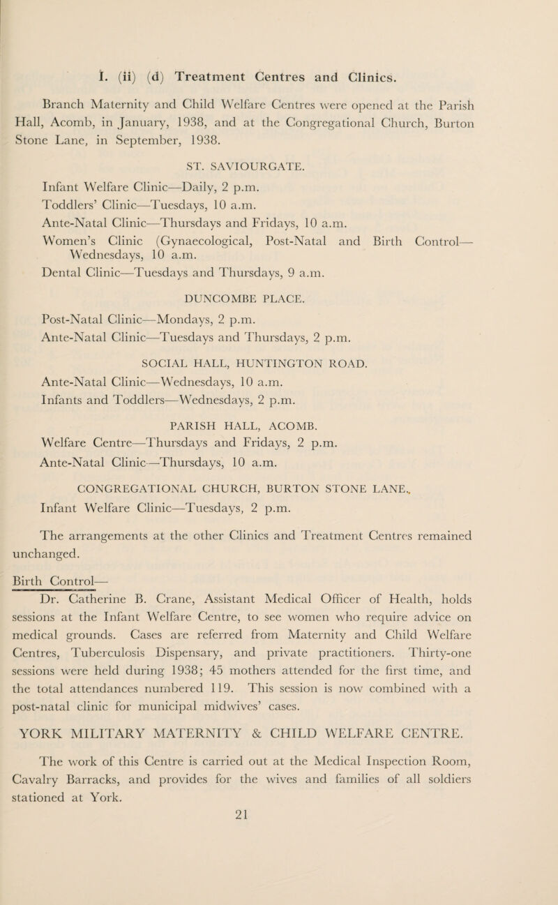 I. (ii) (d) Treatment Centres and Clinics. Branch Maternity and Child Welfare Centres were opened at the Parish Hall, Acomb, in January, 1938, and at the Congregational Church, Burton Stone Lane, in September, 1938. ST. SAVIOURGATE. Infant Welfare Clinic—Daily, 2 p.m. Toddlers’ Clinic—Tuesdays, 10 a.m. Ante-Natal Clinic—Thursdays and Fridays, 10 a.m. Women’s Clinic (Gynaecological, Post-Natal and Birth Control— Wednesdays, 10 a.m. Dental Clinic—Tuesdays and Thursdays, 9 a.m. DUNCOMBE PLACE. Post-Natal Clinic—Mondays, 2 p.m. Ante-Natal Clinic—Tuesdays and Thursdays, 2 p.m. SOCIAL HALL, HUNTINGTON ROAD. Ante-Natal Clinic—Wednesdays, 10 a.m. Infants and Toddlers—Wednesdays, 2 p.m. PARISH HALL, ACOMB. Welfare Centre—Thursdays and Fridays, 2 p.m. Ante-Natal Clinic—Thursdays, 10 a.m. CONGREGATIONAL CHURCH, BURTON STONE LANE.. Infant Welfare Clinic—Tuesdays, 2 p.m. The arrangements at the other Clinics and Treatment Centres remained unchanged. Birth Control— Dr. Catherine B. Crane, Assistant Medical Officer of Health, holds sessions at the Infant Welfare Centre, to see women who require advice on medical grounds. Cases are referred from Maternity and Child Welfare Centres, Tuberculosis Dispensary, and private practitioners. Thirty-one sessions were held during 1938; 45 mothers attended for the first time, and the total attendances numbered 119. This session is now combined with a post-natal clinic for municipal midwives’ cases. YORK MILITARY MATERNITY & CHILD WELFARE CENTRE. The work of this Centre is carried out at the Medical Inspection Room, Cavalry Barracks, and provides for the wives and families of all soldiers stationed at York.