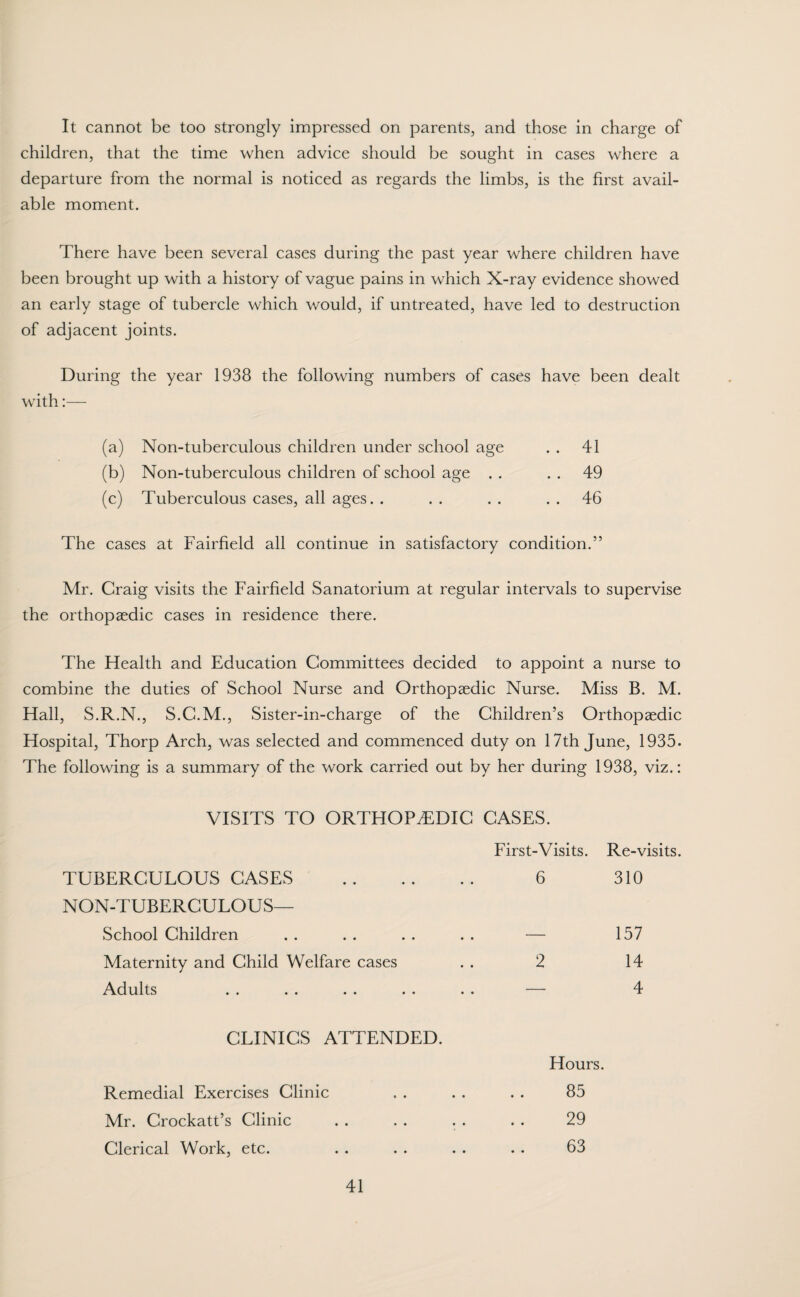 It cannot be too strongly impressed on parents, and those in charge of children, that the time when advice should be sought in cases where a departure from the normal is noticed as regards the limbs, is the first avail¬ able moment. There have been several cases during the past year where children have been brought up with a history of vague pains in which X-ray evidence showed an early stage of tubercle which would, if untreated, have led to destruction of adjacent joints. During the year 1938 the following numbers of cases have been dealt with:— (a) Non-tuberculous children under school age . . 41 (b) Non-tuberculous children of school age . . . . 49 (c) Tuberculous cases, all ages. . . . . . 46 The cases at Fairfield all continue in satisfactory condition.” Mr. Craig visits the Fairfield Sanatorium at regular intervals to supervise the orthopaedic cases in residence there. The Health and Education Committees decided to appoint a nurse to combine the duties of School Nurse and Orthopaedic Nurse. Miss B. M. Hall, S.R.N., S.C.M., Sister-in-charge of the Children’s Orthopaedic Hospital, Thorp Arch, was selected and commenced duty on 17th June, 1935. The following is a summary of the work carried out by her during 1938, viz.: VISITS TO ORTHOPAEDIC CASES. First-Visits. Re-visits. TUBERCULOUS CASES . NON-TUBERCULOUS— 6 310 School Children — 157 Maternity and Child Welfare cases Adults 2 14 4 CLINICS ATTENDED. Hours. Remedial Exercises Clinic . . . . . . 85 Mr. Crockatt’s Clinic . . . . . . . . 29 Clerical Work, etc. . . . . . . . . 63