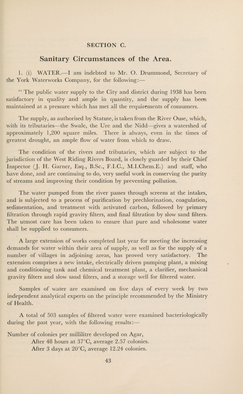 SECTION C. Sanitary Circumstances of the Area. 1. (i) WATER.—I am indebted to Mr. O. Drummond, Secretary of the York Waterworks Company, for the following:— “ The public water supply to the City and district during 1938 has been satisfactory in quality and ample in quantity, and the supply has been maintained at a pressure which has met all the requirements of consumers. The supply, as authorised by Statute, is taken from the River Ouse, which, with its tributaries—the Swale, the Ure and the Nidd—gives a watershed of approximately 1,200 square miles. There is always, even in the times of greatest drought, an ample flow of water from which to draw. The condition of the rivers and tributaries, which are subject to the jurisdiction of the West Riding Rivers Board, is closely guarded by their Chief Inspector (J. H. Garner, Esq., B.Sc., F.I.C., M.I.Chem.E.) and staff, who have done, and are continuing to do, very useful work in conserving the purity of streams and improving their condition by preventing pollution. The water pumped from the river passes through screens at the intakes, and is subjected to a process of purification by prechlorination, coagulation, sedimentation, and treatment with activated carbon, followed by primary filtration through rapid gravity filters, and final filtration by slow sand filters. The utmost care has been taken to ensure that pure and wholesome water shall be supplied to consumers. A large extension of works completed last year for meeting the increasing demands for water within their area of supply, as well as for the supply of a number of villages in adjoining areas, has proved very satisfactory. The extension comprises a new intake, electrically driven pumping plant, a mixing and conditioning tank and chemical treatment plant, a clarifier, mechanical gravity filters and slow sand filters, and a storage well for filtered water. Samples of water are examined on five days of every week by two independent analytical experts on the principle recommended by the Ministry of Health. A total of 503 samples of filtered water were examined bacteriologically during the past year, with the following results:— Number of colonies per millilitre developed on Agar, After 48 hours at 37°C, average 2.57 colonies. After 3 days at 20°C, average 12.24 colonies.