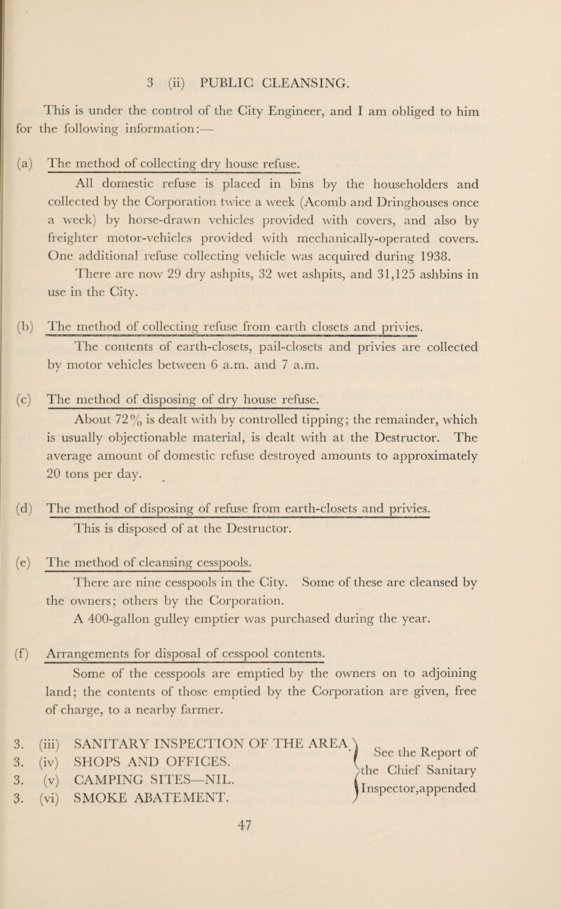 3 (ii) PUBLIC CLEANSING. This is under the control of the City Engineer, and I am obliged to him for the following information:— (a) The method of collecting dry house refuse. All domestic refuse is placed in bins by the householders and collected by the Corporation twice a week (Acomb and Dringhouses once a week) by horse-drawn vehicles provided with covers, and also by freighter motor-vehicles provided with mechanically-operated covers. One additional refuse collecting vehicle was acquired during 1938. There are now 29 dry ashpits, 32 wet ashpits, and 31,125 ashbins in use in the City. (b) The method of collecting refuse from earth closets and privies. The contents of earth-closets, pail-closets and privies are collected by motor vehicles between 6 a.m. and 7 a.m. (c) The method of disposing of dry house refuse. About 72% is dealt with by controlled tipping; the remainder, which is usually objectionable material, is dealt with at the Destructor. The average amount of domestic refuse destroyed amounts to approximately 20 tons per day. (d) The method of disposing of refuse from earth-closets and privies. This is disposed of at the Destructor. (e) The method of cleansing cesspools. There are nine cesspools in the City. Some of these are cleansed by the owners; others by the Corporation. A 400-gallon gulley emptier was purchased during the year. (f) Arrangements for disposal of cesspool contents. Some of the cesspools are emptied by the owners on to adjoining land; the contents of those emptied by the Corporation are given, free of charge, to a nearby farmer. 3. (iii) SANITARY INSPECTION OF THE AREA 3. (iv) SHOPS AND OFFICES. 3. (v) CAMPING SITES—NIL. 3. (vi) SMOKE ABATEMENT. See the Report of >the Chief Sanitary Inspector,appended