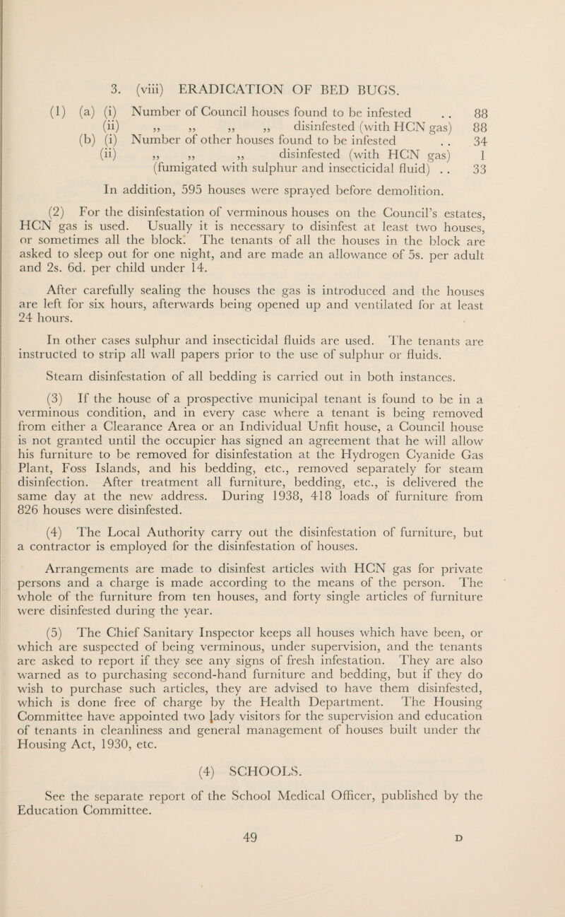 3. (viii) ERADICATION OF BED BUGS. (1) (a) (i) Number of Council houses found to be infested 88 (ii) ,j „ „ j, disinfested (with HCN gas) Number of other houses found to be infested 88 (b) (i) 34 (ii) „ „ „ disinfested (with HCN gas) 1 (fumigated with sulphur and insecticidal fluid) . . 33 In addition, 595 houses were sprayed before demolition. (2) For the disinfestation of verminous houses on the Council’s estates, HCN gas is used. Usually it is necessary to disinfest at least two houses, or sometimes all the block. The tenants of all the houses in the block are asked to sleep out for one night, and are made an allowance of 5s. per adult and 2s. 6d. per child under 14. After carefully sealing the houses the gas is introduced and the houses are left for six hours, afterwards being opened up and ventilated for at least 24 hours. In other cases sulphur and insecticidal fluids are used. The tenants are instructed to strip all wall papers prior to the use of sulphur or fluids. Steam disinfestation of all bedding is carried out in both instances. (3) If the house of a prospective municipal tenant is found to be in a verminous condition, and in every case where a tenant is being removed from either a Clearance Area or an Individual Unfit house, a Council house is not granted until the occupier has signed an agreement that he will allow his furniture to be removed for disinfestation at the Hydrogen Cyanide Gas Plant, Foss Islands, and his bedding, etc., removed separately for steam disinfection. After treatment all furniture, bedding, etc., is delivered the same day at the new address. During 1938, 418 loads of furniture from 826 houses were disinfested. (4) The Focal Authority carry out the disinfestation of furniture, but a contractor is employed for the disinfestation of houses. Arrangements are made to disinfest articles with HCN gas for private persons and a charge is made according to the means of the person. The whole of the furniture from ten houses, and forty single articles of furniture were disinfested during the year. (5) The Chief Sanitary Inspector keeps all houses which have been, or which are suspected of being verminous, under supervision, and the tenants are asked to report if they see any signs of fresh infestation. They are also warned as to purchasing second-hand furniture and bedding, but if they do wish to purchase such articles, they are advised to have them disinfested, which is done free of charge by the Health Department. The Housing Committee have appointed two lady visitors for the supervision and education of tenants in cleanliness and general management of houses built under thf Housing Act, 1930, etc. (4) SCHOOFS. See the separate report of the School Medical Officer, published by the Education Committee.