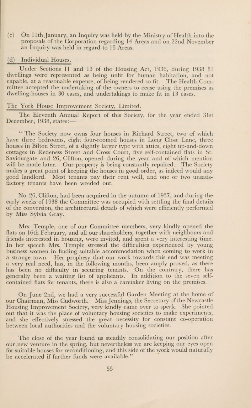 (c) On 11th January, an Inquiry was held by the Ministry of Health into the proposals of the Corporation regarding 14 Areas and on 22nd November an Inquiry was held in regard to 15 Areas. (d) Individual Houses. Under Sections 11 and 13 of the Housing Act, 1936, during 1938 81 dwellings were represented as being unfit for human habitation, and not capable, at a reasonable expense, of being rendered so fit. The Health Com¬ mittee accepted the undertaking of the owners to cease using the premises as dwelling-houses in 30 cases, and undertakings to make fit in 13 cases. The York House Improvement Society, Limited. The Eleventh Annual Report of this Society, for the year ended 31st December, 1938, states:— “ The Society now owns four houses in Richard Street, two of which have three bedrooms, eight four-roomed houses in Long Close Lane, three houses in Bilton Street, of a slightly larger type with attics, eight up-and-down cottages in Redeness Street and Cross Court, five self-contained flats in St. Saviourgate and 26, Clifton, opened during the year and of which mention will be made later. Our property is being constantly repaired. The Society makes a great point of keeping the houses in good order, as indeed would any good landlord. Most tenants pay their rent well, and one or two unsatis¬ factory tenants have been weeded out. No. 26, Clifton, had been acquired in the autumn of 1937, and during the early weeks of 1938 the Committee was occupied with settling the final details of the conversion, the architectural details of which were efficiently performed by Miss Sylvia Gray. Mrs. Temple, one of our Committee members, very kindly opened the flats on 16th February, and all our shareholders, together with neighbours and friends interested in housing, were invited, and spent a very interesting time. In her speech Mrs. Temple stressed the difficulties experienced by young business women in finding suitable accommodation when coming to work in a strange town. Her prophesy that our work towards this end was meeting a very real need, has, in the following months, been amply proved, as there has been no difficulty in securing tenants. On the contrary, there has generally been a waiting list of applicants. In addition to the seven self- contained flats for tenants, there is also a caretaker living on the premises. On June 2nd, we had a very successful Garden Meeting at the home of our Chairman, Miss Cudworth. Miss Jennings, the Secretary of the Newcastle Housing Improvement Society, very kindly came over to speak. She pointed out that it was the place of voluntary housing societies to make experiments, and she effectively stressed the great necessity for constant co-operation between local authorities and the voluntary housing societies. The close of the year found us steadily consolidating our position after our.new venture in the spring, but nevertheless we are keeping our eyes open for suitable houses for reconditioning, and this side of the work would naturally be accelerated if further funds were available.”