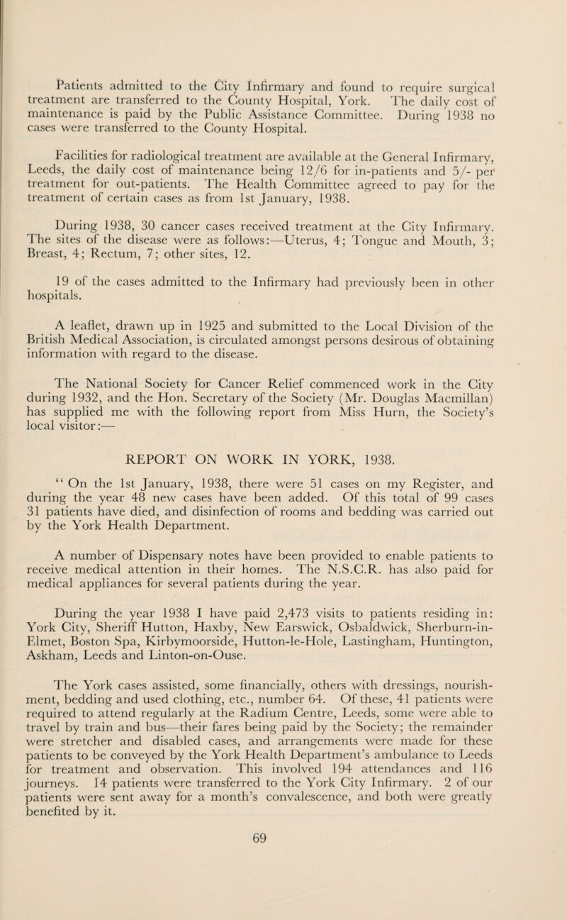 Patients admitted to the City Infirmary and found to require surgical treatment are transferred to the County Hospital, York. The daily cost of maintenance is paid by the Public Assistance Committee. During 1938 no cases were transferred to the County Hospital. Facilities for radiological treatment are available at the General Infirmary, Leeds, the daily cost of maintenance being 12/6 for in-patients and 5/- per treatment for out-patients. The Health Committee agreed to pay for the treatment of certain cases as from 1st January, 1938. During 1938, 30 cancer cases received treatment at the City Infirmary. The sites of the disease were as follows:—Uterus, 4; Tongue and Mouth, 3; Breast, 4; Rectum, 7; other sites, 12. 19 of the cases admitted to the Infirmary had previously been in other hospitals. A leaflet, drawn up in 1925 and submitted to the Local Division of the British Medical Association, is circulated amongst persons desirous of obtaining information with regard to the disease. The National Society for Cancer Relief commenced work in the City during 1932, and the Hon. Secretary of the Society (Mr. Douglas Macmillan) has supplied me with the following report from Miss Hurn, the Society’s local visitor:— REPORT ON WORK IN YORK, 1938. “ On the 1st January, 1938, there were 51 cases on my Register, and during the year 48 new cases have been added. Of this total of 99 cases 31 patients have died, and disinfection of rooms and bedding was carried out by the York Health Department. A number of Dispensary notes have been provided to enable patients to receive medical attention in their homes. The N.S.C.R. has also paid for medical appliances for several patients during the year. During the year 1938 I have paid 2,473 visits to patients residing in: York City, Sheriff Hutton, Haxby, New Earswick, Osbaldwick, Sherburn-in- Elmet, Boston Spa, Kirbymoorside, Hutton-le-Hole, Lastingham, Huntington, Askham, Leeds and Linton-on-Ouse. The York cases assisted, some financially, others with dressings, nourish¬ ment, bedding and used clothing, etc., number 64. Of these, 41 patients were required to attend regularly at the Radium Centre, Leeds, some were able to travel by train and bus—their fares being paid by the Society; the remainder were stretcher and disabled cases, and arrangements were made for these patients to be conveyed by the York Health Department’s ambulance to Leeds for treatment and observation. This involved 194 attendances and 116 journeys. 14 patients were transferred to the York City Infirmary. 2 of our patients were sent away for a month’s convalescence, and both were greatly benefited by it.