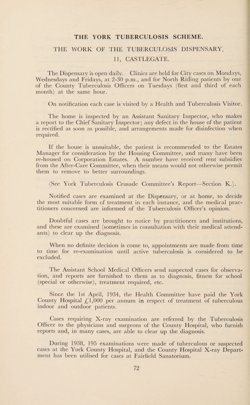 THE YORK TUBERCULOSIS SCHEME. THE WORK OF THE TUBERCULOSIS DISPENSARY, 11, CASTLEGATE. The Dispensary is open daily. Clinics are held for City cases on Mondays, Wednesdays and Fridays, at 2-30 p.m., and for North Riding patients by one of the County Tuberculosis Officers on Tuesdays (first and third of each month) at the same hour. On notification each case is visited by a Health and Tuberculosis Visitor. The home is inspected by an Assistant Sanitary Inspector, who makes a report to the Chief Sanitary Inspector; any defect in the house of the patient is rectified as soon as possible, and arrangements made for disinfection when required. If the house is unsuitable, the patient is recommended to the Estates Manager for consideration by the Housing Committee, and many have been re-housed on Corporation Estates. A number have received rent subsidies from the After-Care Committee, when their means would not otherwise permit them to remove to better surroundings. (See York Tuberculosis Crusade Committee’s Report—Section K.). Notified cases are examined at the Dispensary, or at home, to decide the most suitable form of treatment in each instance, and the medical prac¬ titioners concerned are informed of the Tuberculosis Officer’s opinion. Doubtful cases are brought to notice by practitioners and institutions, and these are examined (sometimes in consultation with their medical attend¬ ants) to clear up the diagnosis. When no definite decision is come to, appointments are made from time to time for re-examination until active tuberculosis is considered to be excluded. The Assistant School Medical Officers send suspected cases for observa¬ tion, and reports are furnished to them as to diagnosis, fitness for school (special or otherwise), treatment required, etc. Since the 1st April, 1934, the Health Committee have paid the York County Hospital £1,000 per annum in respect of treatment of tuberculous indoor and outdoor patients. Cases requiring X-ray examination are referred by the Tuberculosis Officer to the physicians and surgeons of the County Hospital, who furnish reports and, in many cases, are able to clear up the diagnosis. During 1938, 195 examinations were made of tuberculous or suspected cases at the York County Hospital, and the County Hospital X-ray Depart¬ ment has been utilised for cases at Fairfield Sanatorium.