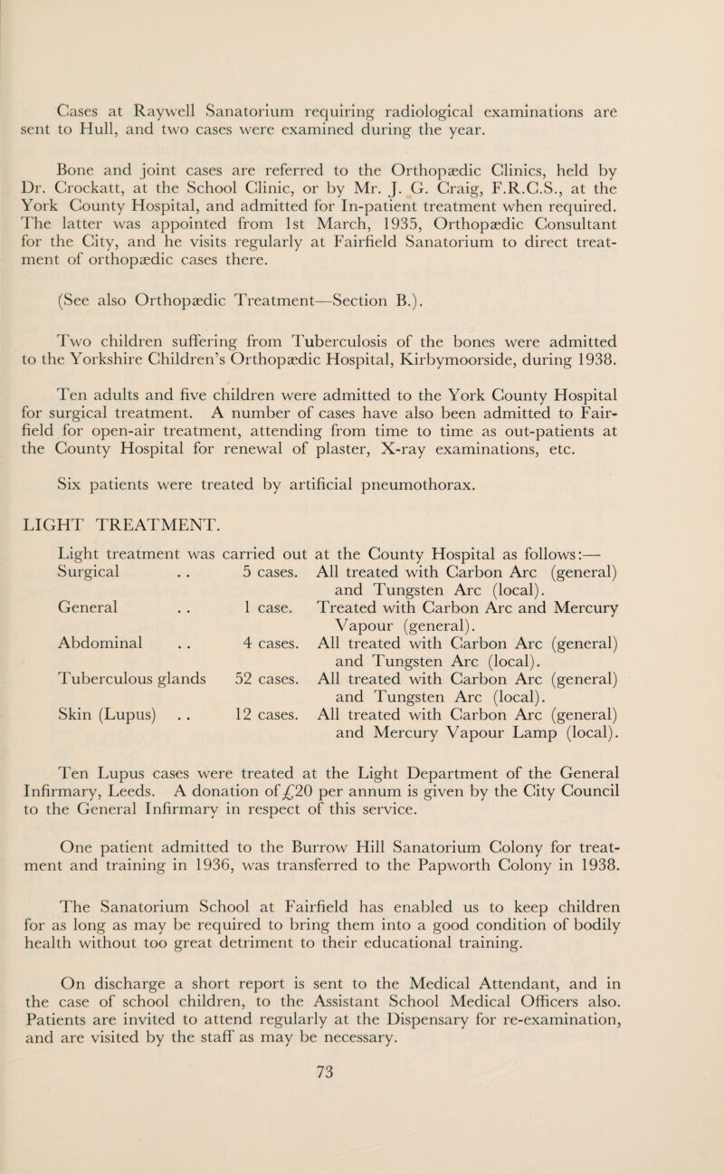 Cases at Raywell Sanatorium requiring radiological examinations are sent to Hull, and two cases were examined during the year. Bone and joint cases are referred to the Orthopaedic Clinics, held by Dr. Crockatt, at the School Clinic, or by Mr. J. G. Craig, F.R.C.S., at the York County Hospital, and admitted for In-patient treatment when required. The latter was appointed from 1st March, 1935, Orthopaedic Consultant for the City, and he visits regularly at Fairfield Sanatorium to direct treat¬ ment of orthopaedic cases there. (See also Orthopaedic Treatment—Section B.). Two children suffering from Tuberculosis of the bones were admitted to the Yorkshire Children’s Orthopaedic Hospital, Kirbymoorside, during 1938. Ten adults and five children were admitted to the York County Hospital for surgical treatment. A number of cases have also been admitted to Fair- field for open-air treatment, attending from time to time as out-patients at the County Hospital for renewal of plaster, X-ray examinations, etc. Six patients were treated by artificial pneumothorax. LIGHT TREATMENT. Light treatment was carried out Surgical 5 cases. General 1 case. Abdominal 4 cases. Tuberculous glands 52 cases. Skin (Lupus) 12 cases. at the County Hospital as follows:— All treated with Carbon Arc (general) and Tungsten Arc (local). Treated with Carbon Arc and Mercury Vapour (general). All treated with Carbon Arc (general) and Tungsten Arc (local). All treated with Carbon Arc (general) and Tungsten Arc (local). All treated with Carbon Arc (general) and Mercury Vapour Lamp (local). Ten Lupus cases were treated at the Light Department of the General Infirmary, Leeds. A donation of £20 per annum is given by the City Council to the General Infirmary in respect of this service. One patient admitted to the Burrow Hill Sanatorium Colony for treat¬ ment and training in 1936, was transferred to the Papworth Colony in 1938. The Sanatorium School at Fairfield has enabled us to keep children for as long as may be required to bring them into a good condition of bodily health without too great detriment to their educational training. On discharge a short report is sent to the Medical Attendant, and in the case of school children, to the Assistant School Medical Officers also. Patients are invited to attend regularly at the Dispensary for re-examination, and are visited by the staff as may be necessary.