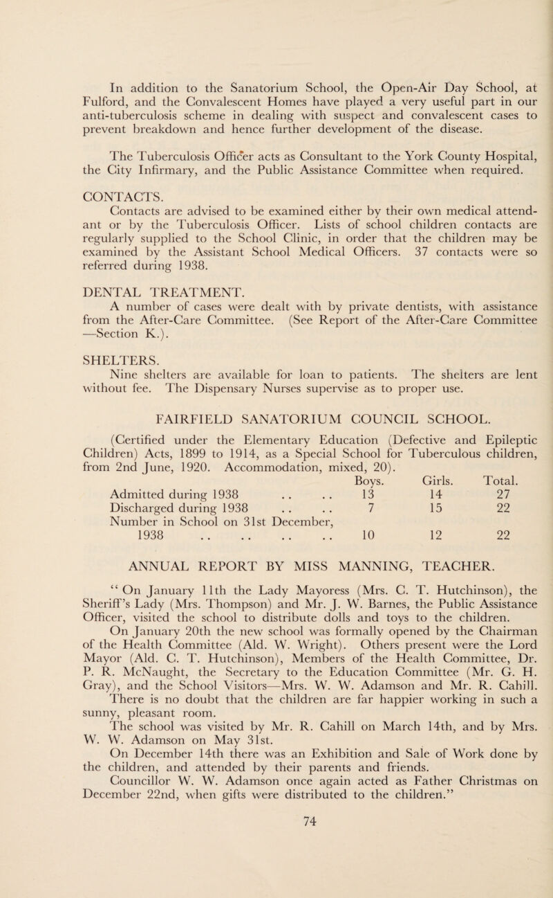 In addition to the Sanatorium School, the Open-Air Day School, at Fulford, and the Convalescent Homes have played a very useful part in our anti-tuberculosis scheme in dealing with suspect and convalescent cases to prevent breakdown and hence further development of the disease. The Tuberculosis Officer acts as Consultant to the York County Hospital, the City Infirmary, and the Public Assistance Committee when required. CONTACTS. Contacts are advised to be examined either by their own medical attend¬ ant or by the Tuberculosis Officer. Lists of school children contacts are regularly supplied to the School Clinic, in order that the children may be examined by the Assistant School Medical Officers. 37 contacts were so referred during 1938. DENTAL TREATMENT. A number of cases were dealt with by private dentists, with assistance from the After-Care Committee. (See Report of the After-Care Committee —Section K.). SHELTERS. Nine shelters are available for loan to patients. The shelters are lent without fee. The Dispensary Nurses supervise as to proper use. FAIRFIELD SANATORIUM COUNCIL SCHOOL. (Certified under the Elementary Education (Defective and Epileptic Children) Acts, 1899 to 1914, as a Special School for Tuberculous children, from 2nd June, 1920. Accommodation, mixed, 20). Boys. Girls. Total. Admitted during 1938 13 14 27 Discharged during 1938 Number in School on 31st December, 7 15 22 1938 . 10 12 22 ANNUAL REPORT BY MISS MANNING, TEACHER. ‘4 On January 11th the Lady Mayoress (Mrs. C. T. Hutchinson), the Sheriff’s Lady (Mrs. Thompson) and Mr. J. W. Barnes, the Public Assistance Officer, visited the school to distribute dolls and toys to the children. On January 20th the new school was formally opened by the Chairman of the Health Committee (Aid. W. Wright). Others present were the Lord Mayor (Aid. C. T. Hutchinson), Members of the Health Committee, Dr. P. R. McNaught, the Secretary to the Education Committee (Mr. G. H. Gray), and the School Visitors—Mrs. W. W. Adamson and Mr. R. Cahill. There is no doubt that the children are far happier working in such a sunny, pleasant room. The school was visited by Mr. R. Cahill on March 14th, and by Mrs. W. W. Adamson on May 31st. On December 14th there was an Exhibition and Sale of Work done by the children, and attended by their parents and friends. Councillor W. W. Adamson once again acted as Father Christmas on December 22nd, when gifts were distributed to the children.”