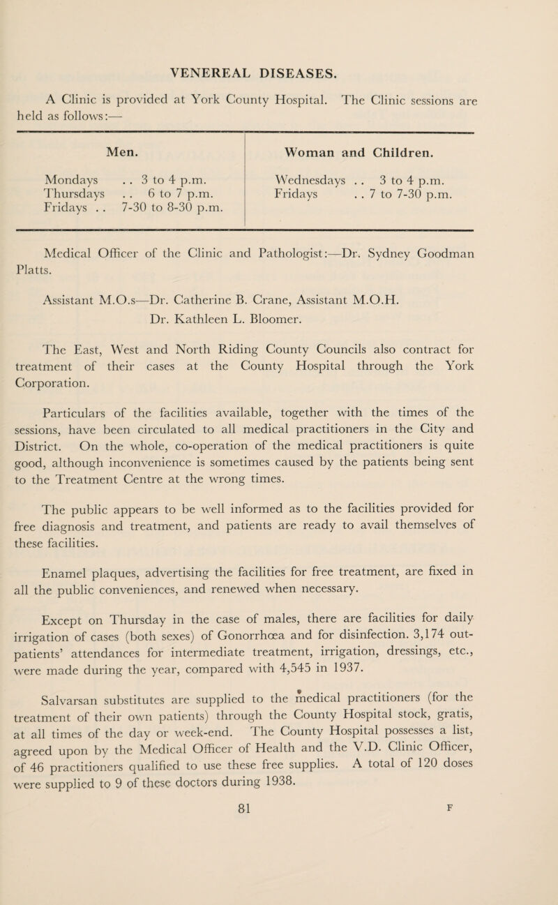 VENEREAL DISEASES. A Clinic is provided at York County Hospital. The Clinic sessions are held as follows:— Men. Woman and Children. Mondays . . 3 to 4 p.m. Wednesdays . . 3 to 4 p.m. Thursdays 6 to 7 p.m. Fridays 7 to 7-30 p.m. Fridays . . 7-30 to 8-30 p.m. Medical Officer of the Clinic and Pathologist:—Dr. Sydney Goodman Platts. Assistant M.O.s—Dr. Catherine B. Crane, Assistant M.O.H. Dr. Kathleen L. Bloomer. The East, West and North Riding County Councils also contract for treatment of their cases at the County Hospital through the York Corporation. Particulars of the facilities available, together with the times of the sessions, have been circulated to all medical practitioners in the City and District. On the whole, co-operation of the medical practitioners is quite good, although inconvenience is sometimes caused by the patients being sent to the Treatment Centre at the wrong times. The public appears to be well informed as to the facilities provided for free diagnosis and treatment, and patients are ready to avail themselves of these facilities. Enamel plaques, advertising the facilities for free treatment, are fixed in all the public conveniences, and renewed when necessary. Except on Thursday in the case of males, there are facilities for daily irrigation of cases (both sexes) of Gonorrhoea and for disinfection. 3,174 out¬ patients’ attendances for intermediate treatment, irrigation, dressings, etc., were made during the year, compared with 4,545 in 1937. Salvarsan substitutes are supplied to the medical practitioners (for the treatment of their own patients) through the County Hospital stock, gratis, at all times of the day or week-end. Ehe County Hospital possesses a list, agreed upon by the Medical Officer of Health and the V.D. Clinic Officer, of 46 practitioners qualified to use these free supplies. A total of 120 doses were supplied to 9 of these doctors during 1938.