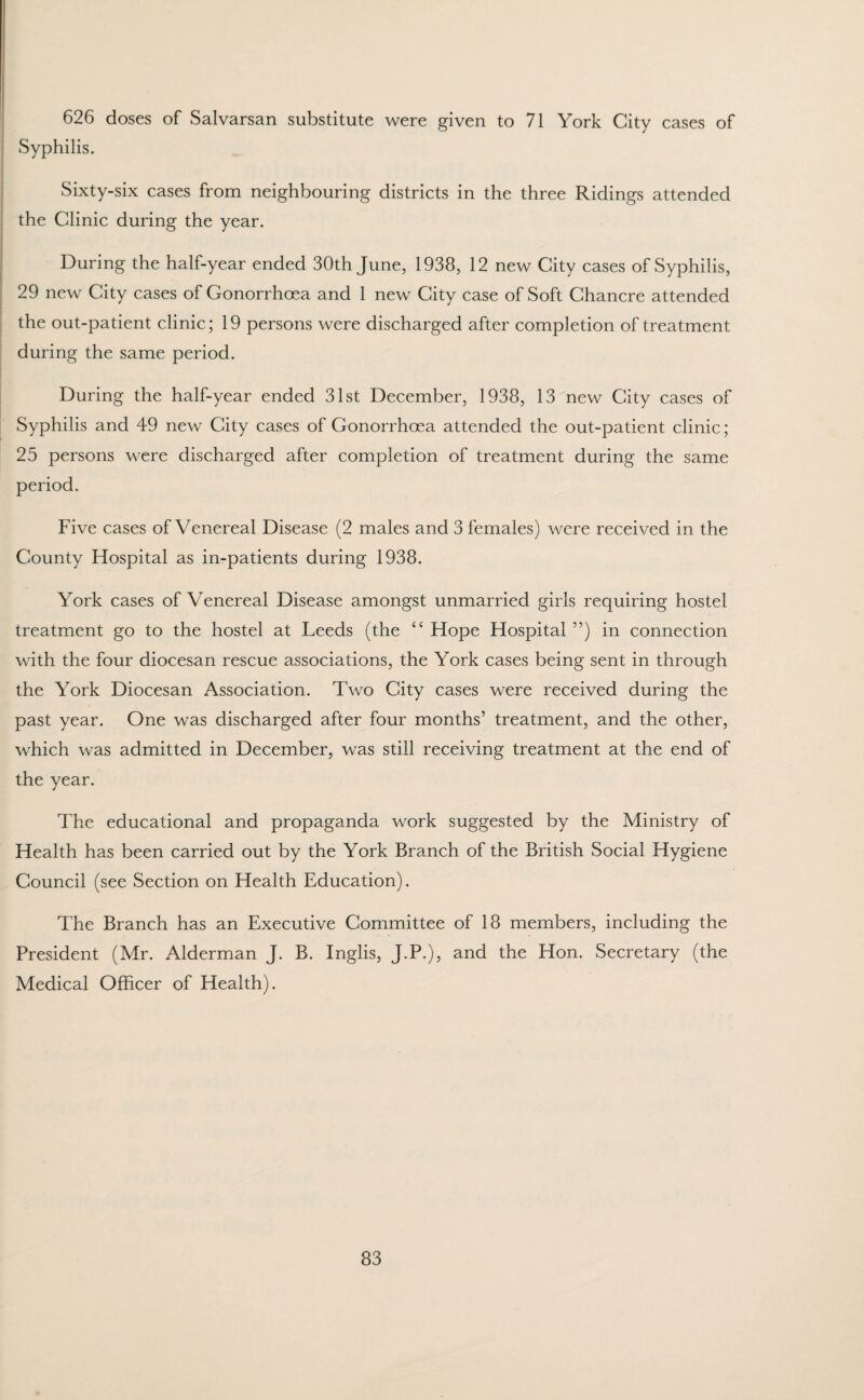 626 doses of Salvarsan substitute were given to 71 York City cases of Syphilis. Sixty-six cases from neighbouring districts in the three Ridings attended the Clinic during the year. During the half-year ended 30th June, 1938, 12 new City cases of Syphilis, 29 new City cases of Gonorrhoea and 1 new City case of Soft Chancre attended the out-patient clinic; 19 persons were discharged after completion of treatment during the same period. During the half-year ended 31st December, 1938, 13 new City cases of Syphilis and 49 new City cases of Gonorrhoea attended the out-patient clinic; 25 persons were discharged after completion of treatment during the same period. Five cases of Venereal Disease (2 males and 3 females) were received in the County Hospital as in-patients during 1938. York cases of Venereal Disease amongst unmarried girls requiring hostel treatment go to the hostel at Leeds (the “ Hope Hospital ”) in connection with the four diocesan rescue associations, the York cases being sent in through the York Diocesan Association. Two City cases were received during the past year. One was discharged after four months’ treatment, and the other, which was admitted in December, was still receiving treatment at the end of the year. The educational and propaganda work suggested by the Ministry of Health has been carried out by the York Branch of the British Social Hygiene Council (see Section on Health Education). The Branch has an Executive Committee of 18 members, including the President (Mr. Alderman J. B. Inglis, J.P.), and the Hon. Secretary (the Medical Officer of Health).