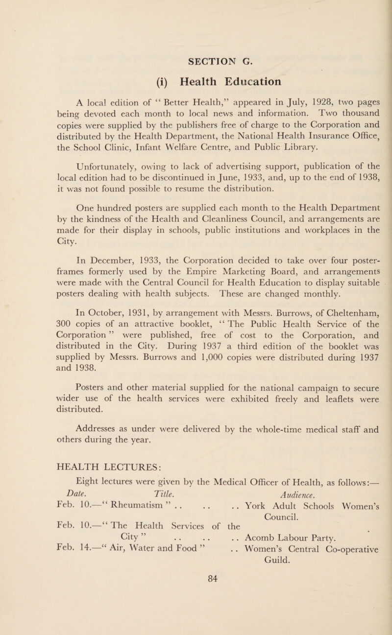 (i) Health Education A local edition of “ Better Health,” appeared in July, 1928, two pages being devoted each month to local news and information. Two thousand copies were supplied by the publishers free of charge to the Corporation and distributed by the Health Department, the National Health Insurance Office, the School Clinic, Infant Welfare Centre, and Public Library. Unfortunately, owing to lack of advertising support, publication of the local edition had to be discontinued in June, 1933, and, up to the end of 1938, it was not found possible to resume the distribution. One hundred posters are supplied each month to the Health Department by the kindness of the Health and Cleanliness Council, and arrangements are made for their display in schools, public institutions and workplaces in the City. In December, 1933, the Corporation decided to take over four poster- frames formerly used by the Empire Marketing Board, and arrangements were made with the Central Council for Health Education to display suitable posters dealing with health subjects. These are changed monthly. In October, 1931, by arrangement with Messrs. Burrows, of Cheltenham, 300 copies of an attractive booklet, “ The Public Health Service of the Corporation ” were published, free of cost to the Corporation, and distributed in the City. During 1937 a third edition of the booklet was supplied by Messrs. Burrows and 1,000 copies were distributed during 1937 and 1938. Posters and other material supplied for the national campaign to secure wider use of the health services were exhibited freely and leaflets were distributed. Addresses as under were delivered by the whole-time medical staff and others during the year. HEALTH LECTURES: Eight lectures were given by the Medical Officer of Health, as follows:— Date. Title. Audience. Feb. 10.—“ Rheumatism ”.York Adult Schools Women’s Council. Feb. 10.—“ The Health Services of the City ” . . . . . . Acomb Labour Party. Feb. 14. cc Air, Water and Food ” . . Women’s Central Co-operative Guild.
