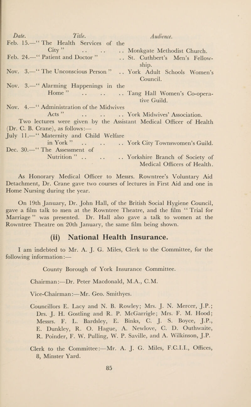Title. Audience. The Health Services of the City ” . . . . . . Monkgate Methodist Church. “ Patient and Doctor ” .. St. Cuthbert’s Men’s Fellow¬ ship. Nov. 3.—“ The Unconscious Person ” .. York Adult Schools Women’s Council. Nov. 3.—“ Alarming Happenings in the Home ” . . . . . . Tang Hall Women’s Co-opera¬ tive Guild. “ Administration of the Midwives Acts ” . . . . . . York Midwives’ Association. Two lectures were given by the Assistant Medical Officer of Health ane), as follows:— Maternity and Child Welfare in York ” . . . . . . York City Townswomen’s Guild. The Assessment of Nutrition ” . . . . . . Yorkshire Branch of Society of Medical Officers of Health. Date. Feb. 15.- Feb. 24.— Nov. 3.— Nov. 3.— Nov. 4.— Two 1 (Dr. C. B. July 11.— Dec. 30.—( As Honorary Medical Officer to Messrs. Rowntree’s Voluntary Aid Detachment, Dr. Crane gave two courses of lectures in First Aid and one in Home Nursing during the year. On 19th January, Dr. John Hall, of the British Social Hygiene Council, gave a film talk to men at the Rowntree Theatre, and the film “ Trial for Marriage ” was presented. Dr. Hall also gave a talk to women at the Rowntree Theatre on 20th January, the same film being shown. (ii) National Health Insurance. I am indebted to Mr. A. J. G. Miles, Clerk to the Committee, for the following information:— County Borough of York Insurance Committee. Chairman:—Dr. Peter Macdonald, M.A., C.M. Vice-Chairman:—Mr. Geo. Smithyes. Councillors E. Lacy and N. B. Rowley; Mrs. J. N. Mercer, J.P.; Drs. J. H. Gostling and R. P. McGarrigle; Mrs. F. M. Hood; Messrs. F. L. Bardsley, E. Binks, C. J. S. Boyce, J.P., E. Dunkley, R. O. Hague, A. Newlove, C. D. Outhwaite, R. Poinder, F. W. Pulling, W. P. Saville, and A. Wilkinson, J.P. Clerk to the Committee:—Mr. A. J. G. Miles, F.C.I.I., Offices, 8, Minster Yard.