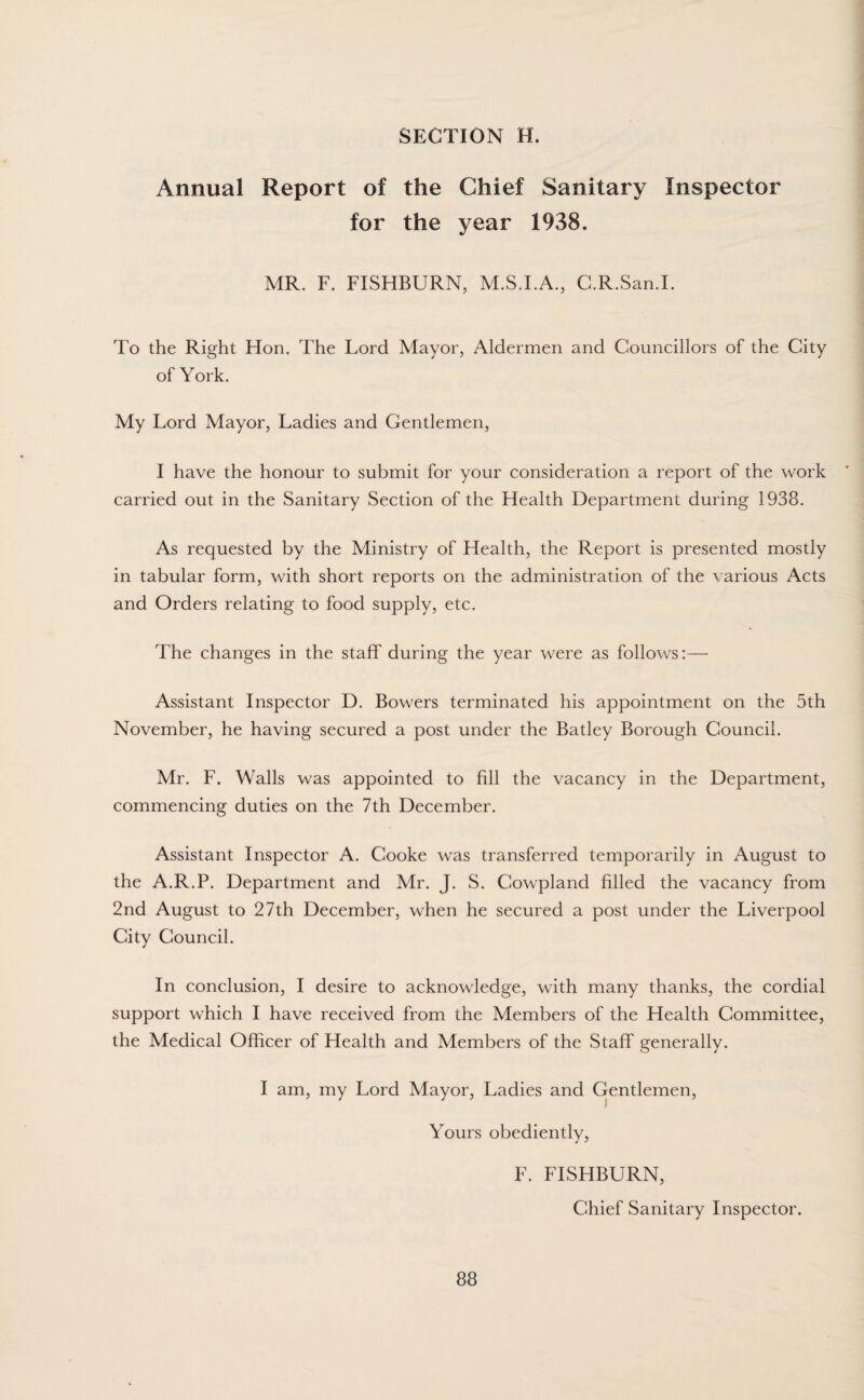 Annual Report of the Ghief Sanitary Inspector for the year 1938. MR. F. FISHBURN, M.S.I.A., C.R.San.I. To the Right Hon. The Lord Mayor, Aldermen and Councillors of the City of York. My Lord Mayor, Ladies and Gentlemen, I have the honour to submit for your consideration a report of the work carried out in the Sanitary Section of the Health Department during 1938. As requested by the Ministry of Health, the Report is presented mostly in tabular form, with short reports on the administration of the various Acts and Orders relating to food supply, etc. The changes in the staff during the year were as follows:— Assistant Inspector D. Bowers terminated his appointment on the 5th November, he having secured a post under the Batley Borough Council. Mr. F. Walls was appointed to fill the vacancy in the Department, commencing duties on the 7th December. Assistant Inspector A. Cooke was transferred temporarily in August to the A.R.P. Department and Mr. J. S. Cowpland filled the vacancy from 2nd August to 27th December, when he secured a post under the Liverpool City Council. In conclusion, I desire to acknowledge, with many thanks, the cordial support which I have received from the Members of the Health Committee, the Medical Officer of Health and Members of the Staff generally. I am, my Lord Mayor, Ladies and Gentlemen, Yours obediently, F. FISHBURN, Chief Sanitary Inspector.
