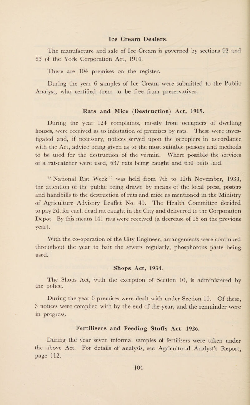 Ice Cream Dealers. The manufacture and sale of Ice Cream is governed by sections 92 and 93 of the York Corporation Act, 1914. There are 104 premises on the register. During the year 6 samples of Ice Cream were submitted to the Public Analyst, who certified them to be free from preservatives. Rats and Mice (Destruction) Act, 1919. During the year 124 complaints, mostly from occupiers of dwelling houses, were received as to infestation of premises by rats. These were inves¬ tigated and, if necessary, notices served upon the occupiers in accordance with the Act, advice being given as to the most suitable poisons and methods to be used for the destruction of the vermin. Where possible* the services of a rat-catcher were used, 637 rats being caught and 650 baits laid. “ National Rat Week ” was held from 7th to 12th November, 1938, the attention of the public being drawn by means of the local press, posters and handbills to the destruction of rats and mice as mentioned in the Ministry of Agriculture Advisory Leaflet No. 49. The Health Committee decided to pay 2d. for each dead rat caught in the City and delivered to the Corporation Depot. By this means 141 rats were received (a decrease of 15 on the previous year). With the co-operation of the City Engineer, arrangements were continued throughout the year to bait the sewers regularly, phosphorous paste being used. Shops Act, 1934. The Shops Act, with the exception of Section 10, is administered by the police. % During the year 6 premises were dealt with under Section 10. Of these, 3 notices were complied with by the end of the year, and the remainder were in progress. Fertilisers and Feeding Stuffs Act, 1926. During the year seven informal samples of fertilisers were taken under the above Act. For details of analysis, see Agricultural Analyst’s Report, page 112,