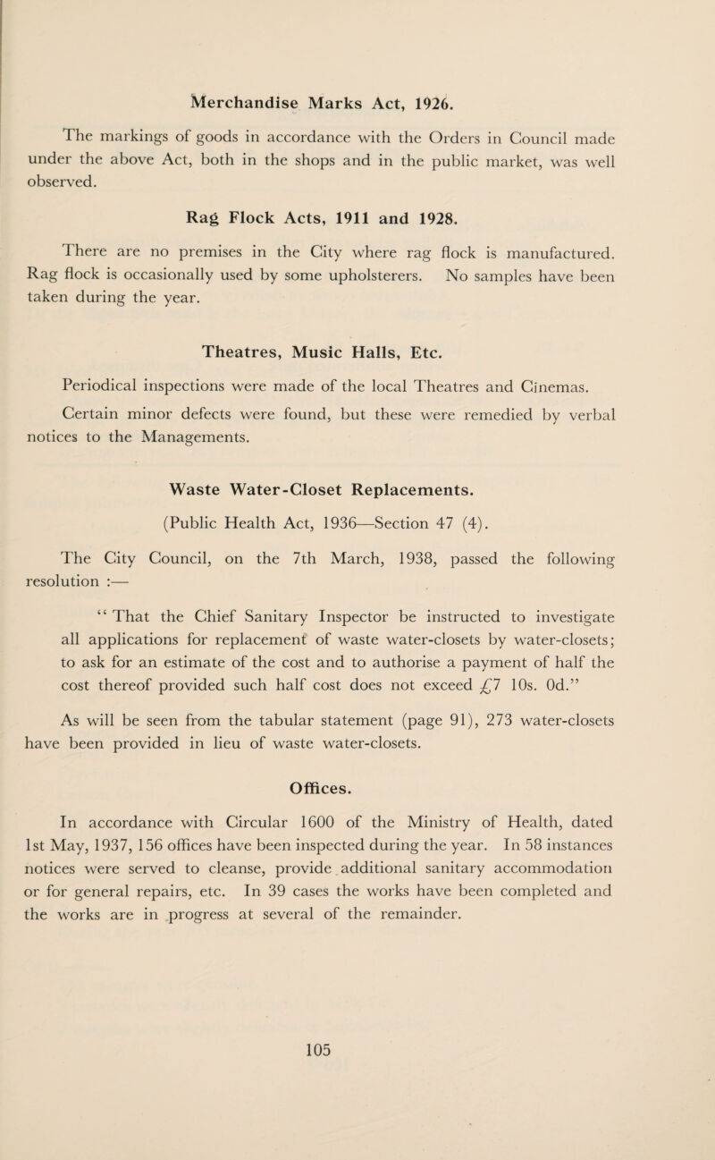 Merchandise Marks Act, 1926. The markings of goods in accordance with the Orders in Council made under the above Act, both in the shops and in the public market, was well observed. Rag Flock Acts, 1911 and 1928. There are no premises in the City where rag flock is manufactured. Rag flock is occasionally used by some upholsterers. No samples have been taken during the year. Theatres, Music Halls, Etc. Periodical inspections were made of the local Theatres and Cinemas. Certain minor defects were found, but these were remedied by verbal notices to the Managements. Waste Water-Closet Replacements. (Public Health Act, 1936—Section 47 (4). The City Council, on the 7th March, 1938, passed the following resolution :— “ That the Chief Sanitary Inspector be instructed to investigate all applications for replacement of waste water-closets by water-closets; to ask for an estimate of the cost and to authorise a payment of half the cost thereof provided such half cost does not exceed £7 10s. Od.” As will be seen from the tabular statement (page 91), 273 water-closets have been provided in lieu of waste water-closets. Offices. In accordance with Circular 1600 of the Ministry of Health, dated 1st May, 1937, 156 offices have been inspected during the year. In 58 instances notices were served to cleanse, provide _ additional sanitary accommodation or for general repairs, etc. In 39 cases the works have been completed and the works are in progress at several of the remainder.