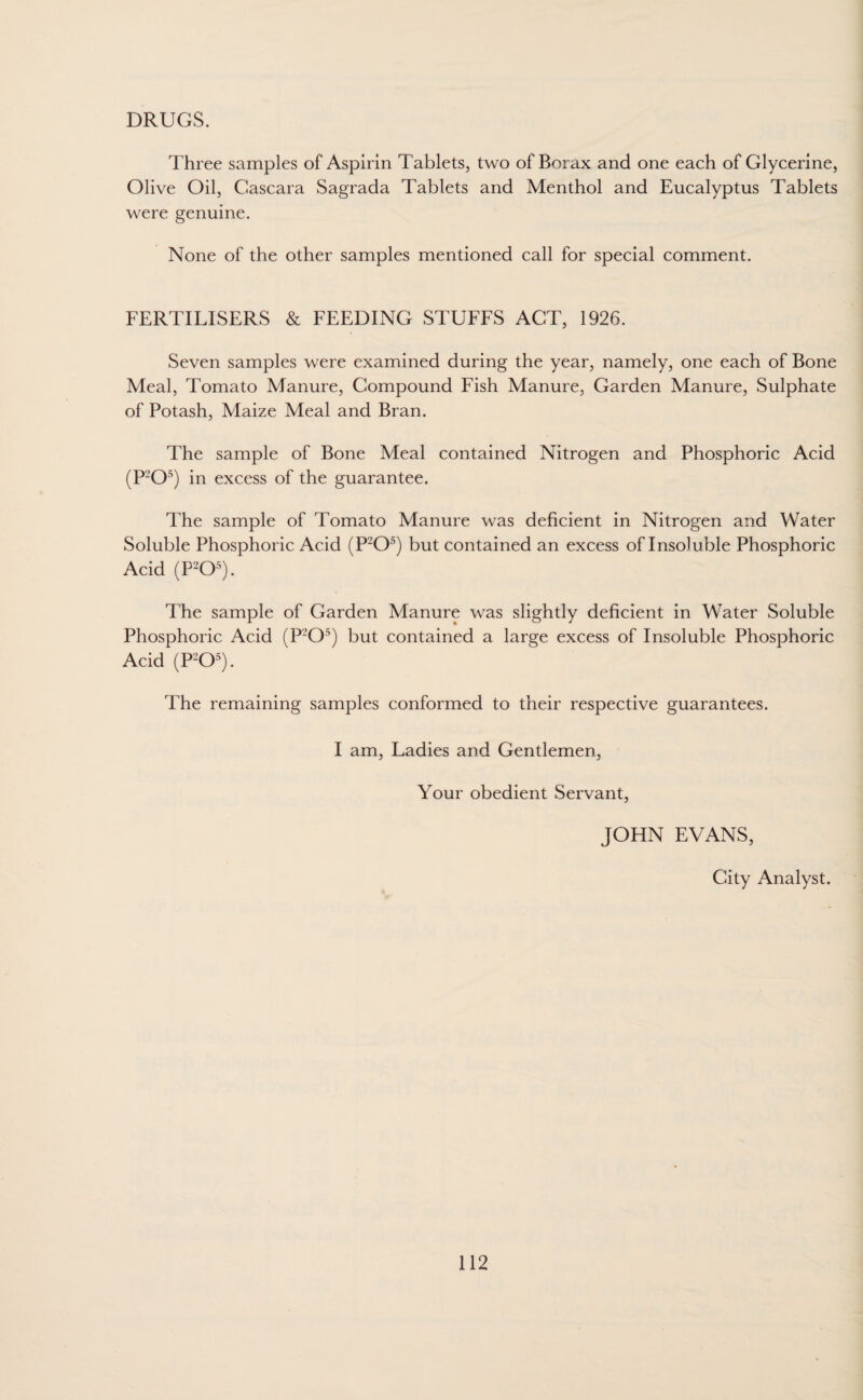 DRUGS. Three samples of Aspirin Tablets, two of Borax and one each of Glycerine, Olive Oil, Cascara Sagrada Tablets and Menthol and Eucalyptus Tablets were genuine. None of the other samples mentioned call for special comment. FERTILISERS & FEEDING STUFFS ACT, 1926. Seven samples were examined during the year, namely, one each of Bone Meal, Tomato Manure, Compound Fish Manure, Garden Manure, Sulphate of Potash, Maize Meal and Bran. The sample of Bone Meal contained Nitrogen and Phosphoric Acid (P'-’O5) in excess of the guarantee. The sample of Tomato Manure was deficient in Nitrogen and Water Soluble Phosphoric Acid (P2Os) but contained an excess of Insoluble Phosphoric Acid (P2Os). The sample of Garden Manure was slightly deficient in Water Soluble Phosphoric Acid (P'-’O5) but contained a large excess of Insoluble Phosphoric Acid (P205). The remaining samples conformed to their respective guarantees. I am, Ladies and Gentlemen, Your obedient Servant, JOHN EVANS, City Analyst.